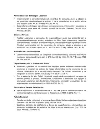 Administradoras de Riesgos Laborales
• Implementarán el proyecto institucional preventivo del consumo, abuso y adicción a
las sustancias mencionadas en el artículo 1° de la presente ley, en el ámbito laboral
(Ley 1566 de 2012. Art. 6.Ley 1616 de 2013. Art. 9).
• Desarrollarán estrategias para brindar permanentemente, información y educación a
sus afiliados para evitar el consumo abusivo de alcohol. (Decreto 780 de 2016.
Artículo 2.8.6.2.6)
Empresa Privada
• Realizar programas y campañas de responsabilidad social que propenda por la
prevención del consumo, abuso y adicción a las SPA. Estos programas y campañas
son voluntarias y tienen un reconocimiento por parte del Estado con el premio nacional
"Entidad comprometida con la prevención del consumo, abuso y adicción a las
sustancias psicoactivas" creado por la Ley 1556 de 2012 (Ley 1566 de 2012. Art. 8).
Ministerio de Comunicaciones
• Determinar la intensidad de las campañas contra el comercio y consumo de SPA por
medios de comunicación junto con el CNE (Ley 30 de 1986. Art. 10. Y Decreto 1108
de 1994. Art. 46).
Departamento para la Prosperidad Social
• Promover y prevenir las ocurrencias del trastorno mental mediante intervenciones
tendientes a impactar los factores de riesgo relacionados con la ocurrencia de los
mismos, enfatizando en el reconocimiento temprano de factores protectores y de
riesgo con la asesoría de Min. Salud (Ley 1616 de 2013. Art. 7).
• Con la asesoría del Min. Salud, constituirá y participará en asocio con personas de
derecho público o privado, asociaciones, fundaciones o entidades que apoyen o
promuevan programas para la atención, tratamiento, promoción y prevención de las
enfermedades en salud mental (Ley 1616 de 2013. Art. 7).
Procuraduría General de la Nación
• Ejercer vigilancia a la implementación de la Ley 1566 y rendir informes anuales a las
comisiones séptimas del Congreso de la República (Ley 1566 de 2012. Art. 11).
Policía Nacional
• Regular, controlar y disminuir el acceso y disponibilidad de las sustancias psicoactivas
(Decreto 1108 de 1994. Capítulo 4 y Ley 1801 de 2016).
• Establecer controles de alcoholemia y de uso de estupefacientes, estimulantes o de
sustancias análogas en los estadios de fútbol y en sus alrededores. (Ley 1270 de
2009. Artículo 3, numeral 10)
 