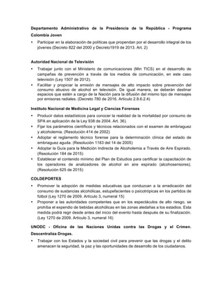 Departamento Administrativo de la Presidencia de la República - Programa
Colombia Joven
• Participar en la elaboración de políticas que propendan por el desarrollo integral de los
jóvenes (Decreto 822 del 2000 y Decreto1919 de 2013. Art. 2)
Autoridad Nacional de Televisión
• Trabajar junto con el Ministerio de comunicaciones (Min TICS) en el desarrollo de
campañas de prevención a través de los medios de comunicación, en este caso
televisión (Ley 1507 de 2012).
• Facilitar y propiciar la emisión de mensajes de alto impacto sobre prevención del
consumo abusivo de alcohol en televisión. De igual manera, se deberán destinar
espacios que estén a cargo de la Nación para la difusión del mismo tipo de mensajes
por emisoras radiales. (Decreto 780 de 2016. Artículo 2.8.6.2.4)
Instituto Nacional de Medicina Legal y Ciencias Forenses
• Producir datos estadísticos para conocer la realidad de la mortalidad por consumo de
SPA en aplicación de la Ley 938 de 2004. Art. 36).
• Fijar los parámetros científicos y técnicos relacionados con el examen de embriaguez
y alcoholemia. (Resolución 414 de 2002)
• Adoptar el reglamento técnico forense para la determinación clínica del estado de
embriaguez aguda. (Resolución 1183 del 14 de 2005)
• Adoptar la Guía para la Medición Indirecta de Alcoholemia a Través de Aire Espirado.
(Resolución 184 de 2015)
• Establecer el contenido mínimo del Plan de Estudios para certificar la capacitación de
los operadores de analizadores de alcohol en aire espirado (alcohosensores).
(Resolución 625 de 2015)
COLDEPORTES
• Promover la adopción de medidas educativas que conduzcan a la erradicación del
consumo de sustancias alcohólicas, estupefacientes o psicotrópicas en los partidos de
fútbol (Ley 1270 de 2009. Artículo 3, numeral 15)
• Proponer a las autoridades competentes que en los espectáculos de alto riesgo, se
prohíba el expendio de bebidas alcohólicas en las zonas aledañas a los estadios. Esta
medida podrá regir desde antes del inicio del evento hasta después de su finalización.
(Ley 1270 de 2009. Artículo 3, numeral 16)
UNODC - Oficina de las Naciones Unidas contra las Drogas y el Crimen.
Descentraliza Drogas.
• Trabajar con los Estados y la sociedad civil para prevenir que las drogas y el delito
amenacen la seguridad, la paz y las oportunidades de desarrollo de los ciudadanos.
 