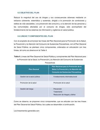 6.3 OBJETIVO DEL PLAN
Reducir la magnitud del uso de drogas y sus consecuencias adversas mediante un
esfuerzo coherente, sistemático y sostenido, dirigido a la promoción de condiciones y
estilos de vida saludables, a la prevención del consumo y a la atención de las personas y
las comunidades afectadas por el consumo de drogas, esto acompañado del
fortalecimiento de los sistemas de información y vigilancia en salud pública.
6.4 LÍNEAS Y COMPONENTES DEL PLAN
Con el propósito de armonizar las líneas del Plan Nacional para la Promoción de la Salud,
la Prevención y la Atención del Consumo de Sustancias Psicoactivas, con el Plan Decenal
de Salud Pública, se plantean cinco componentes, ordenados en articulación con tres
líneas, tal como se observa en la Tabla 4.
Tabla 4. Líneas del Plan Decenal de Salud Pública y componentes del Plan Nacional para
la Promoción de la Salud, la Prevención y la Atención del Consumo de Sustancias
Psicoactivas
Plan Decenal
Plan Nacional para la Promoción de la
Salud, la Prevención y la Atención del
Consumo de Sustancias Psicoactivas
Gestión de la salud pública Fortalecimiento interinstitucional
Promoción de la salud Promoción de la salud
Gestión del riesgo Prevención
Tratamiento
Reducción de riesgos y daños
Como se observa, se proponen cinco componentes, que se articulan con las tres líneas
del Plan Decenal de Salud Pública, los cuales se desarrollan a continuación.
Los lineamientos generales son:
 