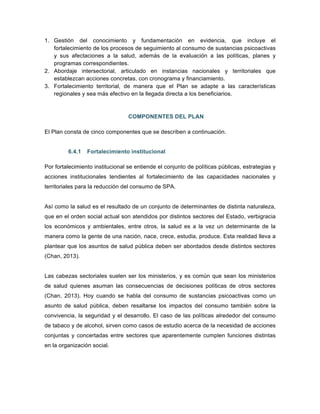 1. Gestión del conocimiento y fundamentación en evidencia, que incluye el
fortalecimiento de los procesos de seguimiento al consumo de sustancias psicoactivas
y sus afectaciones a la salud, además de la evaluación a las políticas, planes y
programas correspondientes.
2. Abordaje intersectorial, articulado en instancias nacionales y territoriales que
establezcan acciones concretas, con cronograma y financiamiento.
3. Fortalecimiento territorial, de manera que el Plan se adapte a las características
regionales y sea más efectivo en la llegada directa a los beneficiarios.
COMPONENTES DEL PLAN
El Plan consta de cinco componentes que se describen a continuación.
6.4.1 Fortalecimiento institucional
Por fortalecimiento institucional se entiende el conjunto de políticas públicas, estrategias y
acciones institucionales tendientes al fortalecimiento de las capacidades nacionales y
territoriales para la reducción del consumo de SPA.
Así como la salud es el resultado de un conjunto de determinantes de distinta naturaleza,
que en el orden social actual son atendidos por distintos sectores del Estado, verbigracia
los económicos y ambientales, entre otros, la salud es a la vez un determinante de la
manera como la gente de una nación, nace, crece, estudia, produce. Esta realidad lleva a
plantear que los asuntos de salud pública deben ser abordados desde distintos sectores
(Chan, 2013).
Las cabezas sectoriales suelen ser los ministerios, y es común que sean los ministerios
de salud quienes asuman las consecuencias de decisiones políticas de otros sectores
(Chan, 2013). Hoy cuando se habla del consumo de sustancias psicoactivas como un
asunto de salud pública, deben resaltarse los impactos del consumo también sobre la
convivencia, la seguridad y el desarrollo. El caso de las políticas alrededor del consumo
de tabaco y de alcohol, sirven como casos de estudio acerca de la necesidad de acciones
conjuntas y concertadas entre sectores que aparentemente cumplen funciones distintas
en la organización social.
 