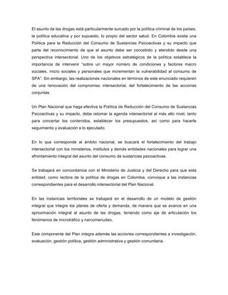 El asunto de las drogas está particularmente surcado por la política criminal de los países,
la política educativa y por supuesto, lo propio del sector salud. En Colombia existe una
Política para la Reducción del Consumo de Sustancias Psicoactivas y su impacto que
parte del reconocimiento de que el asunto debe ser concebido y atendido desde una
perspectiva intersectorial. Uno de los objetivos estratégicos de la política establece la
importancia de intervenir “sobre un mayor número de condiciones y factores macro
sociales, micro sociales y personales que incrementan la vulnerabilidad al consumo de
SPA”. Sin embargo, las realizaciones nacionales en términos de este enunciado requieren
de una renovación del compromiso intersectorial, del fortalecimiento de las acciones
conjuntas.
Un Plan Nacional que haga efectiva la Política de Reducción del Consumo de Sustancias
Psicoactivas y su impacto, debe retomar la agenda intersectorial al más alto nivel, tanto
para concertar los contenidos, establecer los presupuestos, así como para hacerle
seguimiento y evaluación a lo ejecutado.
En lo que corresponde al ámbito nacional, se buscará el fortalecimiento del trabajo
intersectorial con los ministerios, institutos y demás entidades nacionales para lograr una
afrontamiento integral del asunto del consumo de sustancias psicoactivas.
Se trabajará en concordancia con el Ministerio de Justicia y del Derecho para que esta
entidad, como rectora de la política de drogas en Colombia, convoque a las instancias
correspondientes para el desarrollo intersectorial del Plan Nacional.
En las instancias territoriales se trabajará en el desarrollo de un modelo de gestión
integral que integre los planes de oferta y demanda, de manera que se avance en una
aproximación integral al asunto de las drogas, teniendo como eje de articulación los
fenómenos de microtráfico y narcomenudeo.
Este componente del Plan integra además las acciones correspondientes a investigación,
evaluación, gestión política, gestión administrativa y gestión comunitaria.
 