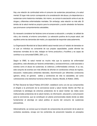 Hay una relación de continuidad entre el consumo de sustancias psicoactivas y la salud
mental. El lugar más común corresponde a la consideración del abuso y la dependencia a
sustancias como trastornos mentales. Así mismo, se conoce la asociación entre el uso de
drogas y diferentes enfermedades mentales. Sin embargo, esta relación va más allá. El
ámbito de la salud mental es propicio para la comprensión y acción alrededor de factores
que promueven comportamientos saludables.
Es necesario considerar los factores como el acceso a educación, a empleo, la calidad de
vida y de vivienda, el entorno comunitario. La valoración positiva de la propia salud, del
equilibrio entre las demandas del medio y la capacidad de responder adecuadamente.
La Organización Mundial de la Salud definió salud mental como el “estado de bienestar en
el cual un individuo es consciente de sus propias capacidades, puede afrontar las
tensiones normales de la vida, trabajar en forma productiva y fructífera y es capaz de
contribuir a su comunidad”(OMS, 2001, p.1).
Según la OMS, la salud mental es mucho más que la ausencia de enfermedad
psiquiátrica, está afectada por factores ambientales y socioeconómicos y está asociada a
eventos como el abuso de sustancias, la violencia y enfermedades crónicas. A su vez,
este conjunto de eventos son más difíciles de afrontar en condiciones críticas de ingreso,
educación, inadecuados ambientes laborales, discriminación por diferentes condiciones
(género, etnia), en general, estilos y condiciones de vida no saludables, así como
vulneraciones a los derechos humanos (Herrman, Saxena, Moodie, & Walker, 2005).
El Plan Decenal de Salud Pública 2012-2021, estableció como uno de sus componentes
el dirigido a la promoción de la convivencia social y salud mental. Dentro del Plan se
contempla la estrategia de entornos protectores de la salud mental; las redes socio
institucionales protectoras de la salud mental y la información, educación y comunicación
para la convivencia, que se constituyen en pilares promocionales desde donde se debe
fundamentar el abordaje en salud pública al asunto del consumo de sustancias
psicoactivas.
Adicionalmente, se conoce que la inclusión de componentes de promoción de la salud en
contextos escolares, encaja con los contenidos de prevención basados en preceptos
 