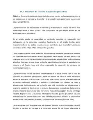 6.4.3 Prevención del consumo de sustancias psicoactivas
Objetivo: Disminuir la incidencia de contacto temprano con las sustancias psicoactivas, y
las afectaciones al bienestar y desarrollo y la progresión hacia patrones de consumo de
abuso y dependencia.
La prevención de las afectaciones al bienestar y el desarrollo es una de las tareas más
importantes desde la salud pública. Este componente del plan tendrá énfasis en los
ámbitos escolares y familiares.
En el ámbito escolar se desarrollará un contenido específico de prevención, con
participación de la comunidad educativa. Igualmente, en al ámbito familiar, como
involucramiento de los padres y cuidadores en actividades que desarrollen habilidades
preventivas en los niños, niñas, adolescentes y adultos.
Como se expuso en las líneas anteriores, el consumo de sustancias psicoactivas aumenta
por una labor industriosa llevada a cabo por quienes hacen fortuna con esta práctica. Por
otra parte, el conjunto de la población particularmente los adolescentes, están expuestos
a la oferta de drogas sin que desde su familia, las entidades educativas, la sociedad en su
conjunto o el Estado, haya una oferta organizada de prevención del consumo de
sustancias psicoactivas.
La prevención es una de las tareas fundamentales de la salud pública y en el caso del
consumo de sustancias psicoactivas, desde la década de 1970 se viene recabando
evidencia acerca de qué funciona y qué no en este campo, gracias a la realización de
encuestas nacionales periódicas y estudios longitudinales con cohortes de niños y
adolescentes. Adicionalmente, es un hecho que está constituido por adolescentes el
segmento poblacional donde crece el consumo de sustancias psicoactivas. Debe ser una
prioridad nacional contrarrestar este incremento mediante la adopción de una estrategia
nacional de prevención. La evidencia internacional muestra que los programas basados
en la escuela son los más adecuados para los fines propuestos, debido a la condición de
ese escenario como entorno protector y favorecedor del desarrollo(Sloboda, 2008).
Hace tiempo se logró establecer que las acciones basadas en la comunicación general,
dirigidas a plantear un mensaje a la comunidad acerca de los riesgos inherentes al
 