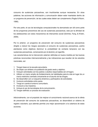 consumo de sustancias psicoactivas, son insuficientes aunque necesarias. En otras
palabras, las acciones de información y comunicación deben estar insertadas dentro de
un programa de prevención, de las cuales estas deben ser complemento (Paglia & Room,
1998).
Por otra parte, el uso de tecnologías computacionales ha demostrado ser útil como parte
de los programas preventivos del uso de sustancias psicoactivas, esto por la afinidad de
los adolescentes con estos mecanismos de intercambio social (Schinke, Fang, & Kristin,
2009).
Por lo anterior, un programa de prevención del consumo de sustancias psicoactivas
dirigido a reducir los riesgos asociados al consumo de sustancias psicoactivas, podría
plantearse como objetivos disminuir la probabilidad de contacto temprano con las
sustancias psicoactivas, comenzando por el alcohol y el cigarrillo.
Las características de la intervención estarían definidas en buena medida por las buenas
prácticas reconocidas internacionalmente y las indicaciones que resultan de los estudios
nacionales, así:
1. Tengan base en la escuela secundaria.
2. Se dirijan con énfasis a la población de grado sexto y séptimo.
3. Incluyan actividades con los padres o adultos responsables (en el hogar).
4. Utilicen un marco amplio de fortalecimiento de habilidades para la vida en lugar de un
marco restrictivo centrado únicamente en el asunto de las drogas.
5. Se desarrollen con un esquema dinámico y participativo de actividades.
6. Involucre actividades entre pares.
7. Tenga en cuenta el entorno comunitario.
8. Involucre a los maestros.
9. Incluya el uso de tecnologías de la comunicación.
10. Tengan definido un proceso de evaluación.
Adicionalmente, con el propósito de mejorar el conocimiento nacional acerca de la oferta
de prevención del consumo de sustancias psicoactivas, se desarrollará un sistema de
registro voluntario, que además permita una mejor aproximación a la cobertura de estas
acciones.
 