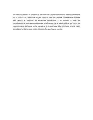 En este documento, se presenta la situación de Colombia reconocida internacionalmente
por la producción y tráfico de drogas, como un país que requiere fortalecer sus acciones
para reducir el consumo de sustancias psicoactivas y su impacto, a partir del
cumplimiento de sus responsabilidades en el campo de la salud pública, así como del
reconocimiento de lo que se ha logrado y de lo que hace falta, con base en una visión
estratégica fundamentada en los datos con los que hoy se cuenta.
 
