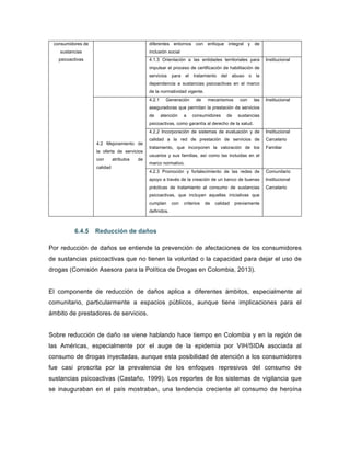 consumidores de
sustancias
psicoactivas
diferentes entornos con enfoque integral y de
inclusión social
4.1.3 Orientación a las entidades territoriales para
impulsar el proceso de certificación de habilitación de
servicios para el tratamiento del abuso o la
dependencia a sustancias psicoactivas en el marco
de la normatividad vigente.
Institucional
4.2 Mejoramiento de
la oferta de servicios
con atributos de
calidad
4.2.1 Generación de mecanismos con las
aseguradoras que permitan la prestación de servicios
de atención a consumidores de sustancias
psicoactivas, como garantía al derecho de la salud.
Institucional
4.2.2 Incorporación de sistemas de evaluación y de
calidad a la red de prestación de servicios de
tratamiento, que incorporen la valoración de los
usuarios y sus familias, así como las incluidas en el
marco normativo.
Institucional
Carcelario
Familiar
4.2.3 Promoción y fortalecimiento de las redes de
apoyo a través de la creación de un banco de buenas
prácticas de tratamiento al consumo de sustancias
psicoactivas, que incluyan aquellas iniciativas que
cumplan con criterios de calidad previamente
definidos.
Comunitario
Institucional
Carcelario
6.4.5 Reducción de daños
Por reducción de daños se entiende la prevención de afectaciones de los consumidores
de sustancias psicoactivas que no tienen la voluntad o la capacidad para dejar el uso de
drogas (Comisión Asesora para la Política de Drogas en Colombia, 2013).
El componente de reducción de daños aplica a diferentes ámbitos, especialmente al
comunitario, particularmente a espacios públicos, aunque tiene implicaciones para el
ámbito de prestadores de servicios.
Sobre reducción de daño se viene hablando hace tiempo en Colombia y en la región de
las Américas, especialmente por el auge de la epidemia por VIH/SIDA asociada al
consumo de drogas inyectadas, aunque esta posibilidad de atención a los consumidores
fue casi proscrita por la prevalencia de los enfoques represivos del consumo de
sustancias psicoactivas (Castaño, 1999). Los reportes de los sistemas de vigilancia que
se inauguraban en el país mostraban, una tendencia creciente al consumo de heroína
 