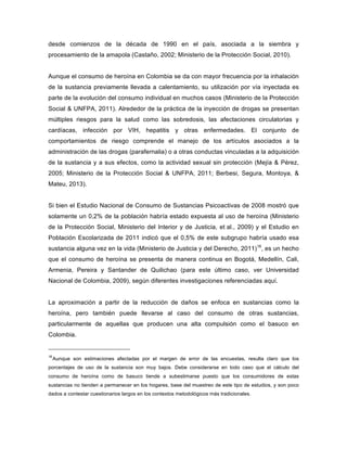 desde comienzos de la década de 1990 en el país, asociada a la siembra y
procesamiento de la amapola (Castaño, 2002; Ministerio de la Protección Social, 2010).
Aunque el consumo de heroína en Colombia se da con mayor frecuencia por la inhalación
de la sustancia previamente llevada a calentamiento, su utilización por vía inyectada es
parte de la evolución del consumo individual en muchos casos (Ministerio de la Protección
Social & UNFPA, 2011). Alrededor de la práctica de la inyección de drogas se presentan
múltiples riesgos para la salud como las sobredosis, las afectaciones circulatorias y
cardíacas, infección por VIH, hepatitis y otras enfermedades. El conjunto de
comportamientos de riesgo comprende el manejo de los artículos asociados a la
administración de las drogas (parafernalia) o a otras conductas vinculadas a la adquisición
de la sustancia y a sus efectos, como la actividad sexual sin protección (Mejía & Pérez,
2005; Ministerio de la Protección Social & UNFPA, 2011; Berbesi, Segura, Montoya, &
Mateu, 2013).
Si bien el Estudio Nacional de Consumo de Sustancias Psicoactivas de 2008 mostró que
solamente un 0,2% de la población habría estado expuesta al uso de heroína (Ministerio
de la Protección Social, Ministerio del Interior y de Justicia, et al., 2009) y el Estudio en
Población Escolarizada de 2011 indicó que el 0,5% de este subgrupo habría usado esa
sustancia alguna vez en la vida (Ministerio de Justicia y del Derecho, 2011)16
, es un hecho
que el consumo de heroína se presenta de manera continua en Bogotá, Medellín, Cali,
Armenia, Pereira y Santander de Quilichao (para este último caso, ver Universidad
Nacional de Colombia, 2009), según diferentes investigaciones referenciadas aquí.
La aproximación a partir de la reducción de daños se enfoca en sustancias como la
heroína, pero también puede llevarse al caso del consumo de otras sustancias,
particularmente de aquellas que producen una alta compulsión como el basuco en
Colombia.
16
Aunque son estimaciones afectadas por el margen de error de las encuestas, resulta claro que los
porcentajes de uso de la sustancia son muy bajos. Debe considerarse en todo caso que el cálculo del
consumo de heroína como de basuco tiende a subestimarse puesto que los consumidores de estas
sustancias no tienden a permanecer en los hogares, base del muestreo de este tipo de estudios, y son poco
dados a contestar cuestionarios largos en los contextos metodológicos más tradicionales.
	
  
 