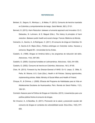 REFERENCIAS
Berbesí, D., Segura, Á., Montoya, L., & Mateu, P. (2013). Consumo de heroína inyectada
en Colombia y comportamientos de riesgo. Salud Mental, 36(1), 27-31.
Bernard, O. (2013). Harm Reduction: between a humanist approach and innovation. En C.
Debaulieu, N. Luhmann, & O. Maguet (Eds.), The history & principles of harm
reduction. Between public health and social change. Francia: Médicins du Monde.
Camacho, A., Gaviria, A., & Rodríguez, C. (2011). El consumo de droga en Colombia. En
A. Gaviria & D. Mejía (Eds.), Política antidrogas en Colombia: éxitos, fracasos y
extravíos. Bogotá DC.: Universidad de los Andes.
Castaño, G. (1999). Drogas en América latina y los programas de reducción del daño.
Adicciones, 11(4), 387-393.
Castaño, G. (2000). Cocaínas fumables en Latinoamérica. Adicciones, 12(4), 541-550.
Castaño, G. (2002). Consumo de heroína en Colombia. Adicciones, 14(1), 87-90.
Chan, M. (2013). Foreword by the Director-General of WHO. En K. Leepo, E. Ollila, S.
Peña, M. Wismar, & S. Cook (Eds.), Health in All Policies. Seizing opportunities,
implementing policies. Malta: Ministry of Social Affairs and Health of Finland.
Choque, R., & Chirinos, J. (2009). Eficacia del Programa de Habilidades para la Vida en
Adolescentes Escolares de Huancavelica, Perú. Revista de Salud Pública, 11(1),
169-181.
Comisión Asesora para la Política de Drogas en Colombia. (2013). Lineamientos para una
política pública frente al consumo de drogas.
De Vincenzi, A., & Bareilles, G. (2011). Promoción de la salud y prevención escolar del
consumo de drogas en contextos de vulnerabilidad social. Educ.Educ, 14(3), 577-
600.
 