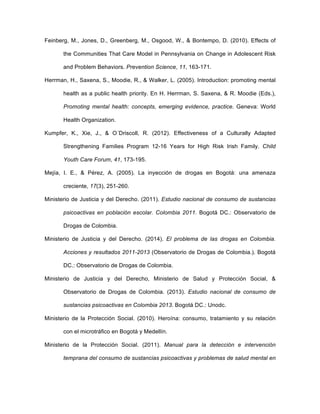 Feinberg, M., Jones, D., Greenberg, M., Osgood, W., & Bontempo, D. (2010). Effects of
the Communities That Care Model in Pennsylvania on Change in Adolescent Risk
and Problem Behaviors. Prevention Science, 11, 163-171.
Herrman, H., Saxena, S., Moodie, R., & Walker, L. (2005). Introduction: promoting mental
health as a public health priority. En H. Herrman, S. Saxena, & R. Moodie (Eds.),
Promoting mental health: concepts, emerging evidence, practice. Geneva: World
Health Organization.
Kumpfer, K., Xie, J., & O´Driscoll, R. (2012). Effectiveness of a Culturally Adapted
Strengthening Families Program 12-16 Years for High Risk Irish Family. Child
Youth Care Forum, 41, 173-195.
Mejía, I. E., & Pérez, A. (2005). La inyección de drogas en Bogotá: una amenaza
creciente, 17(3), 251-260.
Ministerio de Justicia y del Derecho. (2011). Estudio nacional de consumo de sustancias
psicoactivas en población escolar. Colombia 2011. Bogotá DC.: Observatorio de
Drogas de Colombia.
Ministerio de Justicia y del Derecho. (2014). El problema de las drogas en Colombia.
Acciones y resultados 2011-2013 (Observatorio de Drogas de Colombia.). Bogotá
DC.: Observatorio de Drogas de Colombia.
Ministerio de Justicia y del Derecho, Ministerio de Salud y Protección Social, &
Observatorio de Drogas de Colombia. (2013). Estudio nacional de consumo de
sustancias psicoactivas en Colombia 2013. Bogotá DC.: Unodc.
Ministerio de la Protección Social. (2010). Heroína: consumo, tratamiento y su relación
con el microtráfico en Bogotá y Medellín.
Ministerio de la Protección Social. (2011). Manual para la detección e intervención
temprana del consumo de sustancias psicoactivas y problemas de salud mental en
 
