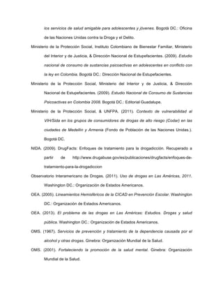 los servicios de salud amigable para adolescentes y jóvenes. Bogotá DC.: Oficina
de las Naciones Unidas contra la Droga y el Delito.
Ministerio de la Protección Social, Instituto Colombiano de Bienestar Familiar, Ministerio
del Interior y de Justicia, & Dirección Nacional de Estupefacientes. (2009). Estudio
nacional de consumo de sustancias psicoactivas en adolescentes en conflicto con
la ley en Colombia. Bogotá DC.: Dirección Nacional de Estupefacientes.
Ministerio de la Protección Social, Ministerio del Interior y de Justicia, & Dirección
Nacional de Estupefacientes. (2009). Estudio Nacional de Consumo de Sustancias
Psicoactivas en Colombia 2008. Bogotá DC.: Editorial Guadalupe.
Ministerio de la Protección Social, & UNFPA. (2011). Contexto de vulnerabilidad al
VIH/Sida en los grupos de consumidores de drogas de alto riesgo (Codar) en las
ciudades de Medellín y Armenia (Fondo de Población de las Naciones Unidas.).
Bogotá DC.
NIDA. (2009). DrugFacts: Enfoques de tratamiento para la drogadicción. Recuperado a
partir de http://www.drugabuse.gov/es/publicaciones/drugfacts/enfoques-de-
tratamiento-para-la-drogadiccion
Observatorio Interamericano de Drogas. (2011). Uso de drogas en Las Américas, 2011.
Washington DC.: Organización de Estados Americanos.
OEA. (2005). Lineamientos Hemisféricos de la CICAD en Prevención Escolar. Washington
DC.: Organización de Estados Americanos.
OEA. (2013). El problema de las drogas en Las Américas: Estudios. Drogas y salud
pública. Washington DC.: Organización de Estados Americanos.
OMS. (1967). Servicios de prevención y tratamiento de la dependencia causada por el
alcohol y otras drogas. Ginebra: Organización Mundial de la Salud.
OMS. (2001). Fortaleciendo la promoción de la salud mental. Ginebra: Organización
Mundial de la Salud.
 