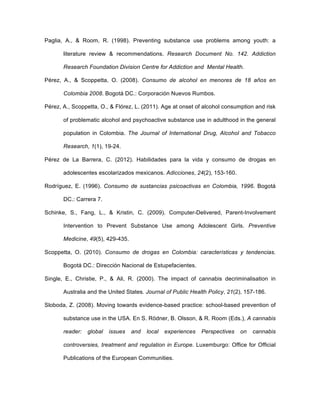 Paglia, A., & Room, R. (1998). Preventing substance use problems among youth: a
literature review & recommendations. Research Document No. 142. Addiction
Research Foundation Division Centre for Addiction and Mental Health.
Pérez, A., & Scoppetta, O. (2008). Consumo de alcohol en menores de 18 años en
Colombia 2008. Bogotá DC.: Corporación Nuevos Rumbos.
Pérez, A., Scoppetta, O., & Flórez, L. (2011). Age at onset of alcohol consumption and risk
of problematic alcohol and psychoactive substance use in adulthood in the general
population in Colombia. The Journal of International Drug, Alcohol and Tobacco
Research, 1(1), 19-24.
Pérez de La Barrera, C. (2012). Habilidades para la vida y consumo de drogas en
adolescentes escolarizados mexicanos. Adicciones, 24(2), 153-160.
Rodríguez, E. (1996). Consumo de sustancias psicoactivas en Colombia, 1996. Bogotá
DC.: Carrera 7.
Schinke, S., Fang, L., & Kristin, C. (2009). Computer-Delivered, Parent-Involvement
Intervention to Prevent Substance Use among Adolescent Girls. Preventive
Medicine, 49(5), 429-435.
Scoppetta, O. (2010). Consumo de drogas en Colombia: características y tendencias.
Bogotá DC.: Dirección Nacional de Estupefacientes.
Single, E., Christie, P., & Ali, R. (2000). The impact of cannabis decriminalisation in
Australia and the United States. Journal of Public Health Policy, 21(2), 157-186.
Sloboda, Z. (2008). Moving towards evidence-based practice: school-based prevention of
substance use in the USA. En S. Rödner, B. Olsson, & R. Room (Eds.), A cannabis
reader: global issues and local experiences Perspectives on cannabis
controversies, treatment and regulation in Europe. Luxemburgo: Office for Official
Publications of the European Communities.
 
