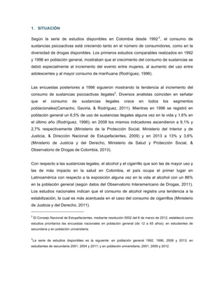 1. SITUACIÓN
Según la serie de estudios disponibles en Colombia desde 19922
, el consumo de
sustancias psicoactivas está creciendo tanto en el número de consumidores, como en la
diversidad de drogas disponibles. Los primeros estudios comparables realizados en 1992
y 1996 en población general, mostraban que el crecimiento del consumo de sustancias se
debió especialmente al incremento del evento entre mujeres, al aumento del uso entre
adolescentes y al mayor consumo de marihuana (Rodríguez, 1996).
Las encuestas posteriores a 1996 siguieron mostrando la tendencia al incremento del
consumo de sustancias psicoactivas ilegales3
. Diversos analistas coinciden en señalar
que el consumo de sustancias ilegales crece en todos los segmentos
poblacionales(Camacho, Gaviria, & Rodríguez, 2011). Mientras en 1996 se registró en
población general un 6,5% de uso de sustancias ilegales alguna vez en la vida y 1,6% en
el último año (Rodríguez, 1996); en 2008 los mismos indicadores ascendieron a 9,1% y
2,7% respectivamente (Ministerio de la Protección Social, Ministerio del Interior y de
Justicia, & Dirección Nacional de Estupefacientes, 2009) y en 2013 a 13% y 3,6%
(Ministerio de Justicia y del Derecho, Ministerio de Salud y Protección Social, &
Observatorio de Drogas de Colombia, 2013).
Con respecto a las sustancias legales, el alcohol y el cigarrillo que son las de mayor uso y
las de más impacto en la salud en Colombia, el país ocupa el primer lugar en
Latinoamérica con respecto a la exposición alguna vez en la vida al alcohol con un 86%
en la población general (según datos del Observatorio Interamericano de Drogas, 2011).
Los estudios nacionales indican que el consumo de alcohol registra una tendencia a la
estabilización, la cual es más acentuada en el caso del consumo de cigarrillos (Ministerio
de Justicia y del Derecho, 2011).
2
El Consejo Nacional de Estupefacientes, mediante resolución 0002 del 6 de marzo de 2012, estableció como
estudios prioritarios las encuestas nacionales en población general (de 12 a 65 años); en estudiantes de
secundaria y en población universitaria.
3
La serie de estudios disponibles es la siguiente: en población general 1992, 1996, 2008 y 2013; en
estudiantes de secundaria 2001, 2004 y 2011; y en población universitaria, 2001, 2009 y 2012.
	
  
	
  
 