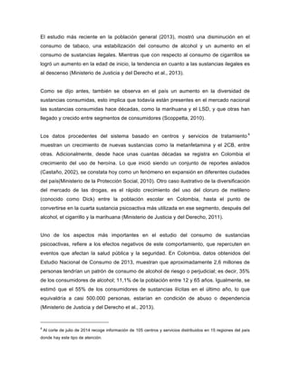 El estudio más reciente en la población general (2013), mostró una disminución en el
consumo de tabaco, una estabilización del consumo de alcohol y un aumento en el
consumo de sustancias ilegales. Mientras que con respecto al consumo de cigarrillos se
logró un aumento en la edad de inicio, la tendencia en cuanto a las sustancias ilegales es
al descenso (Ministerio de Justicia y del Derecho et al., 2013).
Como se dijo antes, también se observa en el país un aumento en la diversidad de
sustancias consumidas, esto implica que todavía están presentes en el mercado nacional
las sustancias consumidas hace décadas, como la marihuana y el LSD, y que otras han
llegado y crecido entre segmentos de consumidores (Scoppetta, 2010).
Los datos procedentes del sistema basado en centros y servicios de tratamiento 4
muestran un crecimiento de nuevas sustancias como la metanfetamina y el 2CB, entre
otras. Adicionalmente, desde hace unas cuantas décadas se registra en Colombia el
crecimiento del uso de heroína. Lo que inició siendo un conjunto de reportes aislados
(Castaño, 2002), se constata hoy como un fenómeno en expansión en diferentes ciudades
del país(Ministerio de la Protección Social, 2010). Otro caso ilustrativo de la diversificación
del mercado de las drogas, es el rápido crecimiento del uso del cloruro de metileno
(conocido como Dick) entre la población escolar en Colombia, hasta el punto de
convertirse en la cuarta sustancia psicoactiva más utilizada en ese segmento, después del
alcohol, el cigarrillo y la marihuana (Ministerio de Justicia y del Derecho, 2011).
Uno de los aspectos más importantes en el estudio del consumo de sustancias
psicoactivas, refiere a los efectos negativos de este comportamiento, que repercuten en
eventos que afectan la salud pública y la seguridad. En Colombia, datos obtenidos del
Estudio Nacional de Consumo de 2013, muestran que aproximadamente 2,6 millones de
personas tendrían un patrón de consumo de alcohol de riesgo o perjudicial; es decir, 35%
de los consumidores de alcohol; 11,1% de la población entre 12 y 65 años. Igualmente, se
estimó que el 55% de los consumidores de sustancias ilícitas en el último año, lo que
equivaldría a casi 500.000 personas, estarían en condición de abuso o dependencia
(Ministerio de Justicia y del Derecho et al., 2013).
4
Al corte de julio de 2014 recoge información de 105 centros y servicios distribuidos en 15 regiones del país
donde hay este tipo de atención.
 