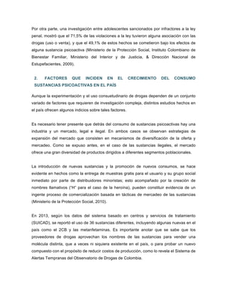 Por otra parte, una investigación entre adolescentes sancionados por infractores a la ley
penal, mostró que el 71,5% de las violaciones a la ley tuvieron alguna asociación con las
drogas (uso o venta), y que el 49,1% de estos hechos se cometieron bajo los efectos de
alguna sustancia psicoactiva (Ministerio de la Protección Social, Instituto Colombiano de
Bienestar Familiar, Ministerio del Interior y de Justicia, & Dirección Nacional de
Estupefacientes, 2009).
2. FACTORES QUE INCIDEN EN EL CRECIMIENTO DEL CONSUMO
SUSTANCIAS PSICOACTIVAS EN EL PAÍS
Aunque la experimentación y el uso consuetudinario de drogas dependen de un conjunto
variado de factores que requieren de investigación compleja, distintos estudios hechos en
el país ofrecen algunos indicios sobre tales factores.
Es necesario tener presente que detrás del consumo de sustancias psicoactivas hay una
industria y un mercado, legal e ilegal. En ambos casos se observan estrategias de
expansión del mercado que consisten en mecanismos de diversificación de la oferta y
mercadeo. Como se expuso antes, en el caso de las sustancias ilegales, el mercado
ofrece una gran diversidad de productos dirigidos a diferentes segmentos poblacionales.
La introducción de nuevas sustancias y la promoción de nuevos consumos, se hace
evidente en hechos como la entrega de muestras gratis para el usuario y su grupo social
inmediato por parte de distribuidores minoristas; esto acompañado por la creación de
nombres llamativos (“H” para el caso de la heroína), pueden constituir evidencia de un
ingente proceso de comercialización basada en tácticas de mercadeo de las sustancias
(Ministerio de la Protección Social, 2010).
En 2013, según los datos del sistema basado en centros y servicios de tratamiento
(SUICAD), se reportó el uso de 36 sustancias diferentes, incluyendo algunas nuevas en el
país como el 2CB y las metanfetaminas. Es importante anotar que se sabe que los
proveedores de drogas aprovechan los nombres de las sustancias para vender una
molécula distinta, que a veces ni siquiera existente en el país, o para probar un nuevo
compuesto con el propósito de reducir costos de producción, como lo revela el Sistema de
Alertas Tempranas del Observatorio de Drogas de Colombia.
 