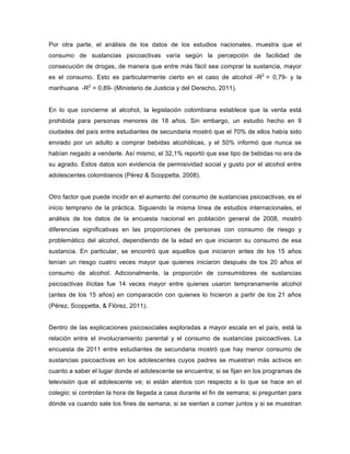Por otra parte, el análisis de los datos de los estudios nacionales, muestra que el
consumo de sustancias psicoactivas varía según la percepción de facilidad de
consecución de drogas, de manera que entre más fácil sea comprar la sustancia, mayor
es el consumo. Esto es particularmente cierto en el caso de alcohol -R2
= 0,79- y la
marihuana -R2
= 0,89- (Ministerio de Justicia y del Derecho, 2011).
En lo que concierne al alcohol, la legislación colombiana establece que la venta está
prohibida para personas menores de 18 años. Sin embargo, un estudio hecho en 9
ciudades del país entre estudiantes de secundaria mostró que el 70% de ellos había sido
enviado por un adulto a comprar bebidas alcohólicas, y el 50% informó que nunca se
habían negado a venderle. Así mismo, el 32,1% reportó que ese tipo de bebidas no era de
su agrado. Estos datos son evidencia de permisividad social y gusto por el alcohol entre
adolescentes colombianos (Pérez & Scoppetta, 2008).
Otro factor que puede incidir en el aumento del consumo de sustancias psicoactivas, es el
inicio temprano de la práctica. Siguiendo la misma línea de estudios internacionales, el
análisis de los datos de la encuesta nacional en población general de 2008, mostró
diferencias significativas en las proporciones de personas con consumo de riesgo y
problemático del alcohol, dependiendo de la edad en que iniciaron su consumo de esa
sustancia. En particular, se encontró que aquellos que iniciaron antes de los 15 años
tenían un riesgo cuatro veces mayor que quienes iniciaron después de los 20 años el
consumo de alcohol. Adicionalmente, la proporción de consumidores de sustancias
psicoactivas ilícitas fue 14 veces mayor entre quienes usaron tempranamente alcohol
(antes de los 15 años) en comparación con quienes lo hicieron a partir de los 21 años
(Pérez, Scoppetta, & Flórez, 2011).
Dentro de las explicaciones psicosociales exploradas a mayor escala en el país, está la
relación entre el involucramiento parental y el consumo de sustancias psicoactivas. La
encuesta de 2011 entre estudiantes de secundaria mostró que hay menor consumo de
sustancias psicoactivas en los adolescentes cuyos padres se muestran más activos en
cuanto a saber el lugar donde el adolescente se encuentra; si se fijan en los programas de
televisión que el adolescente ve; si están atentos con respecto a lo que se hace en el
colegio; si controlan la hora de llegada a casa durante el fin de semana; si preguntan para
dónde va cuando sale los fines de semana; si se sientan a comer juntos y si se muestran
 