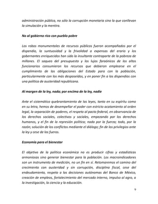 9
administración pública, no sólo la corrupción monetaria sino la que conllevan
la simulación y la mentira.
No al gobierno rico con pueblo pobre
Los robos monumentales de recursos públicos fueron acompañados por el
dispendio, la suntuosidad y la frivolidad a expensas del erario y los
gobernantes enriquecidos han sido la insultante contraparte de la pobreza de
millones. El saqueo del presupuesto y los lujos faraónicos de los altos
funcionarios consumieron los recursos que debieron emplearse en el
cumplimiento de las obligaciones del Estado para con la población,
particularmente con los más desposeídos, y en poner fin a los dispendios con
una política de austeridad republicana.
Al margen de la ley, nada; por encima de la ley, nadie
Ante el sistemático quebrantamiento de las leyes, tanto en su espíritu como
en su letra, hemos de desempeñar el poder con estricto acatamiento al orden
legal, la separación de poderes, el respeto al pacto federal, en observancia de
los derechos sociales, colectivos y sociales, empezando por los derechos
humanos, y el fin de la represión política; nada por la fuerza; todo, por la
razón; solución de los conflictos mediante el diálogo; fin de los privilegios ante
la ley y cese de los fueros.
Economía para el bienestar
El objetivo de la política económica no es producir cifras y estadísticas
armoniosas sino generar bienestar para la población. Los macroindicadores
son un instrumento de medición, no un fin en sí. Retomaremos el camino del
crecimiento con austeridad y sin corrupción, disciplina fiscal, cese del
endeudamiento, respeto a las decisiones autónomas del Banco de México,
creación de empleos, fortalecimiento del mercado interno, impulso al agro, a
la investigación, la ciencia y la educación.
 