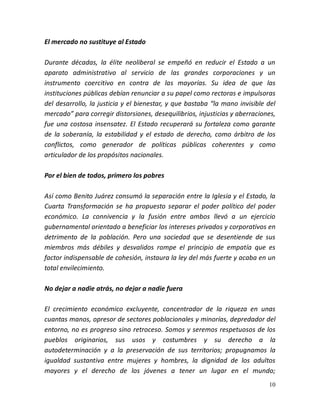 10
El mercado no sustituye al Estado
Durante décadas, la élite neoliberal se empeñó en reducir el Estado a un
aparato administrativo al servicio de las grandes corporaciones y un
instrumento coercitivo en contra de las mayorías. Su idea de que las
instituciones públicas debían renunciar a su papel como rectoras e impulsoras
del desarrollo, la justicia y el bienestar, y que bastaba “la mano invisible del
mercado” para corregir distorsiones, desequilibrios, injusticias y aberraciones,
fue una costosa insensatez. El Estado recuperará su fortaleza como garante
de la soberanía, la estabilidad y el estado de derecho, como árbitro de los
conflictos, como generador de políticas públicas coherentes y como
articulador de los propósitos nacionales.
Por el bien de todos, primero los pobres
Así como Benito Juárez consumó la separación entre la Iglesia y el Estado, la
Cuarta Transformación se ha propuesto separar el poder político del poder
económico. La connivencia y la fusión entre ambos llevó a un ejercicio
gubernamental orientado a beneficiar los intereses privados y corporativos en
detrimento de la población. Pero una sociedad que se desentiende de sus
miembros más débiles y desvalidos rompe el principio de empatía que es
factor indispensable de cohesión, instaura la ley del más fuerte y acaba en un
total envilecimiento.
No dejar a nadie atrás, no dejar a nadie fuera
El crecimiento económico excluyente, concentrador de la riqueza en unas
cuantas manos, opresor de sectores poblacionales y minorías, depredador del
entorno, no es progreso sino retroceso. Somos y seremos respetuosos de los
pueblos originarios, sus usos y costumbres y su derecho a la
autodeterminación y a la preservación de sus territorios; propugnamos la
igualdad sustantiva entre mujeres y hombres, la dignidad de los adultos
mayores y el derecho de los jóvenes a tener un lugar en el mundo;
 