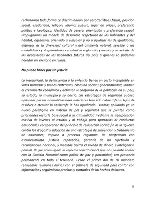 11
rechazamos toda forma de discriminación por características físicas, posición
social, escolaridad, religión, idioma, cultura, lugar de origen, preferencia
política e ideológica, identidad de género, orientación y preferencia sexual.
Propugnamos un modelo de desarrollo respetuoso de los habitantes y del
hábitat, equitativo, orientado a subsanar y no a agudizar las desigualdades,
defensor de la diversidad cultural y del ambiente natural, sensible a las
modalidades y singularidades económicas regionales y locales y consciente de
las necesidades de los habitantes futuros del país, a quienes no podemos
heredar un territorio en ruinas.
No puede haber paz sin justicia
La inseguridad, la delincuencia y la violencia tienen un costo inaceptable en
vidas humanas y bienes materiales, cohesión social y gobernabilidad, inhiben
el crecimiento económico y debilitan la confianza de la población en su país,
su estado, su municipio y su barrio. Las estrategias de seguridad pública
aplicadas por las administraciones anteriores han sido catastróficas: lejos de
resolver o atenuar la catástrofe la han agudizado. Estamos aplicando ya un
nuevo paradigma en materia de paz y seguridad que se plantea como
prioridades restarle base social a la criminalidad mediante la incorporación
masiva de jóvenes al estudio y al trabajo para apartarlos de conductas
antisociales; recuperación del principio de reinserción social; fin de la “guerra
contra las drogas” y adopción de una estrategia de prevención y tratamiento
de adicciones; impulso a procesos regionales de pacificación con
esclarecimiento, justicia, reparación, garantía de no repetición y
reconciliación nacional, y medidas contra el lavado de dinero e inteligencia
policial. Ya fue promulgada la reforma constitucional que nos permite contar
con la Guardia Nacional como policía de paz y proximidad, con presencia
permanente en todo el territorio. Desde el primer día de mi mandato
realizamos reuniones diarias con el gabinete de seguridad para contar con
información y seguimiento precisos y puntuales de los hechos delictivos.
 