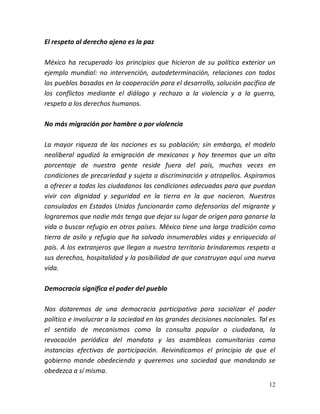 12
El respeto al derecho ajeno es la paz
México ha recuperado los principios que hicieron de su política exterior un
ejemplo mundial: no intervención, autodeterminación, relaciones con todos
los pueblos basadas en la cooperación para el desarrollo, solución pacífica de
los conflictos mediante el diálogo y rechazo a la violencia y a la guerra,
respeto a los derechos humanos.
No más migración por hambre o por violencia
La mayor riqueza de las naciones es su población; sin embargo, el modelo
neoliberal agudizó la emigración de mexicanos y hoy tenemos que un alto
porcentaje de nuestra gente reside fuera del país, muchas veces en
condiciones de precariedad y sujeta a discriminación y atropellos. Aspiramos
a ofrecer a todos los ciudadanos las condiciones adecuadas para que puedan
vivir con dignidad y seguridad en la tierra en la que nacieron. Nuestros
consulados en Estados Unidos funcionarán como defensorías del migrante y
lograremos que nadie más tenga que dejar su lugar de origen para ganarse la
vida o buscar refugio en otros países. México tiene una larga tradición como
tierra de asilo y refugio que ha salvado innumerables vidas y enriquecido al
país. A los extranjeros que llegan a nuestro territorio brindaremos respeto a
sus derechos, hospitalidad y la posibilidad de que construyan aquí una nueva
vida.
Democracia significa el poder del pueblo
Nos dotaremos de una democracia participativa para socializar el poder
político e involucrar a la sociedad en las grandes decisiones nacionales. Tal es
el sentido de mecanismos como la consulta popular o ciudadana, la
revocación periódica del mandato y las asambleas comunitarias como
instancias efectivas de participación. Reivindicamos el principio de que el
gobierno mande obedeciendo y queremos una sociedad que mandando se
obedezca a sí misma.
 