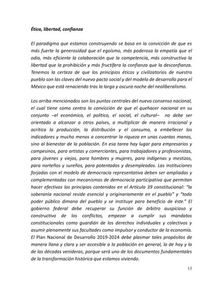 13
Ética, libertad, confianza
El paradigma que estamos construyendo se basa en la convicción de que es
más fuerte la generosidad que el egoísmo, más poderosa la empatía que el
odio, más eficiente la colaboración que la competencia, más constructiva la
libertad que la prohibición y más fructífera la confianza que la desconfianza.
Tenemos la certeza de que los principios éticos y civilizatorios de nuestro
pueblo son las claves del nuevo pacto social y del modelo de desarrollo para el
México que está renaciendo tras la larga y oscura noche del neoliberalismo.
Los arriba mencionados son los puntos centrales del nuevo consenso nacional,
el cual tiene como centro la convicción de que el quehacer nacional en su
conjunto –el económico, el político, el social, el cultural– no debe ser
orientado a alcanzar a otros países, a multiplicar de manera irracional y
acrítica la producción, la distribución y el consumo, a embellecer los
indicadores y mucho menos a concentrar la riqueza en unas cuantas manos,
sino al bienestar de la población. En esa tarea hay lugar para empresarios y
campesinos, para artistas y comerciantes, para trabajadores y profesionistas,
para jóvenes y viejos, para hombres y mujeres, para indígenas y mestizos,
para norteños y sureños, para potentados y desempleados. Las instituciones
forjadas con el modelo de democracia representativa deben ser ampliadas y
complementadas con mecanismos de democracia participativa que permitan
hacer efectivos los principios contenidos en el Artículo 39 constitucional: “la
soberanía nacional reside esencial y originariamente en el pueblo” y “todo
poder público dimana del pueblo y se instituye para beneficio de éste.” El
gobierno federal debe recuperar su función de árbitro auspicioso y
constructivo de los conflictos, empezar a cumplir sus mandatos
constitucionales como guardián de los derechos individuales y colectivos y
asumir plenamente sus facultades como impulsor y conductor de la economía.
El Plan Nacional de Desarrollo 2019-2024 debe plasmar tales propósitos de
manera llana y clara y ser accesible a la población en general, la de hoy y la
de las décadas venideras, porque será uno de los documentos fundamentales
de la transformación histórica que estamos viviendo.
 