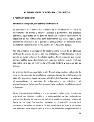 14
PLAN NACIONAL DE DESARROLLO 2019-2024
I. POLÍTICA Y GOBIERNO
Erradicar la corrupción, el dispendio y la frivolidad
La corrupción es la forma más extrema de la privatización, es decir, la
transferencia de bienes y recursos públicos a particulares. Las prácticas
corruptas, agudizadas en el periodo neoliberal, dañaron severamente la
capacidad de las instituciones para desempeñar sus tareas legales, para
atender las necesidades de la población, para garantizar los derechos de los
ciudadanos y para incidir en forma positiva en el desarrollo del país.
Por ello, erradicar la corrupción del sector público es uno de los objetivos
centrales del sexenio en curso. Con este propósito, el Poder Ejecutivo federal
pondrá en juego todas sus facultades legales a fin de asegurar que ningún
servidor público pueda beneficiarse del cargo que ostente, sea del nivel que
sea, salvo en lo que se refiere a la retribución legítima y razonable por su
trabajo.
Lo anterior significa un combate total y frontal a las prácticas del desvío de
recursos, la concesión de beneficios a terceros a cambio de gratificaciones, la
extorsión a personas físicas o morales, el tráfico de influencias, el amiguismo,
el compadrazgo, la exención de obligaciones y de trámites y el
aprovechamiento del cargo o función para lograr cualquier beneficio personal
o de grupo.
Tal es el propósito de tipificar la corrupción como delito grave, prohibir las
adjudicaciones directas, establecer la obligatoriedad de las declaraciones
patrimonial, fiscal y de intereses de todos los servidores públicos, eliminar el
fuero de los altos funcionarios, fomentar la colaboración internacional
tendiente a erradicar los paraísos fiscales, monitorear en línea y en tiempo
real el dinero para adquisiciones y realizar verificaciones obligatorias de los
 