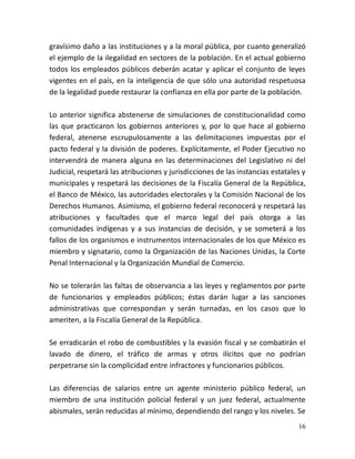 16
gravísimo daño a las instituciones y a la moral pública, por cuanto generalizó
el ejemplo de la ilegalidad en sectores de la población. En el actual gobierno
todos los empleados públicos deberán acatar y aplicar el conjunto de leyes
vigentes en el país, en la inteligencia de que sólo una autoridad respetuosa
de la legalidad puede restaurar la confianza en ella por parte de la población.
Lo anterior significa abstenerse de simulaciones de constitucionalidad como
las que practicaron los gobiernos anteriores y, por lo que hace al gobierno
federal, atenerse escrupulosamente a las delimitaciones impuestas por el
pacto federal y la división de poderes. Explícitamente, el Poder Ejecutivo no
intervendrá de manera alguna en las determinaciones del Legislativo ni del
Judicial, respetará las atribuciones y jurisdicciones de las instancias estatales y
municipales y respetará las decisiones de la Fiscalía General de la República,
el Banco de México, las autoridades electorales y la Comisión Nacional de los
Derechos Humanos. Asimismo, el gobierno federal reconocerá y respetará las
atribuciones y facultades que el marco legal del país otorga a las
comunidades indígenas y a sus instancias de decisión, y se someterá a los
fallos de los organismos e instrumentos internacionales de los que México es
miembro y signatario, como la Organización de las Naciones Unidas, la Corte
Penal Internacional y la Organización Mundial de Comercio.
No se tolerarán las faltas de observancia a las leyes y reglamentos por parte
de funcionarios y empleados públicos; éstas darán lugar a las sanciones
administrativas que correspondan y serán turnadas, en los casos que lo
ameriten, a la Fiscalía General de la República.
Se erradicarán el robo de combustibles y la evasión fiscal y se combatirán el
lavado de dinero, el tráfico de armas y otros ilícitos que no podrían
perpetrarse sin la complicidad entre infractores y funcionarios públicos.
Las diferencias de salarios entre un agente ministerio público federal, un
miembro de una institución policial federal y un juez federal, actualmente
abismales, serán reducidas al mínimo, dependiendo del rango y los niveles. Se
 