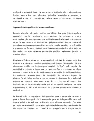 17
analizará el establecimiento de mecanismos institucionales y disposiciones
legales para evitar que efectivos policiales sometidos a proceso o
sancionados por la comisión de delitos sean recontratados en otras
corporaciones.
Separar el poder político del poder económico
Durante décadas, el poder político en México ha sido distorsionado y
pervertido por la connivencia entre equipos de gobierno y grupos
empresariales, hasta el punto en que se hizo imposible distinguir entre unos y
otros. De esa manera, las instituciones gubernamentales fueron puestas al
servicio de los intereses corporativos y usadas para la creación, consolidación
y expansión de fortunas, en tanto que diversos consorcios han disfrutado en
los hechos de una perversa proyección política, legislativa, judicial y
administrativa.
El gobierno federal actual se ha planteado el objetivo de separar esos dos
ámbitos y restaurar el principio constitucional de que “todo poder público
dimana del pueblo y se instituye para beneficio de éste”. En lo sucesivo, la
capacidad económica y financiera de personas físicas o morales no debe
orientar el nombramiento de funcionarios, la adopción de políticas públicas,
las decisiones administrativas, la realización de reformas legales, la
elaboración de fallos legales y mucho menos la distorsión de la voluntad
popular en procesos electorales, como ha ocurrido en el pasado. Las
instituciones de gobierno deben velar por las necesidades del país y de toda
la población y no sólo por los intereses de grupos de presión empresariales y
mediáticos.
La dinámica de los negocios es indispensable para el desarrollo nacional y
para el buen desempeño de la economía, pero es indispensable sacar del
ámbito político las legítimas actividades para obtener ganancias. Con este
propósito se mantendrá una estricta vigilancia de los conflictos de interés de
los servidores públicos, se combatirá la corrupción en la asignación de
 