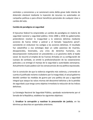 18
contratos y concesiones y se sancionará como delito grave todo intento de
distorsión electoral mediante la inyección de recursos no autorizados en
campañas políticas o para ofrecer beneficios personales de cualquier clase a
cambio del voto.
Cambio de paradigma en seguridad
El Ejecutivo federal ha emprendido un cambio de paradigma en materia de
seguridad nacional y seguridad pública. Entre 2006 y 2018 los gobernantes
pretendieron resolver la inseguridad y la violencia delictiva mediante
acciones de fuerza militar y policial y el llamado “populismo penal”,
consistente en endurecer los castigos a las acciones delictivas. El resultado
fue catastrófico y esa estrategia dejó un saldo pavoroso de muertos,
desaparecidos, lesionados, una crisis de derechos humanos, una
descomposición institucional sin precedentes y un gravísimo daño al tejido
social. Se recurrió al empleo de las Fuerzas Armadas en su configuración de
cuerpos de combate, se omitió la profesionalización de las corporaciones
policiales y se entregó el manejo de la seguridad a autoridades extranjeras.
Actualmente el país padece aún las consecuencias de esa política equivocada.
Con la convicción de que la violencia engendra más violencia, y tomando en
cuenta el justificado reclamo ciudadano por la inseguridad, el actual gobierno
decidió cambiar las medidas de guerra por una política de paz y seguridad
integral que ataque las raíces mismas del descontrol delictivo y de la pérdida
de seguridad y que tenga como objetivo inmediato la reducción de los índices
delictivos.
La Estrategia Nacional de Seguridad Pública, aprobada recientemente por el
Senado de la República, establece los siguientes objetivos:
1. Erradicar la corrupción y reactivar la procuración de justicia, en los
términos ya descritos en apartados anteriores.
 