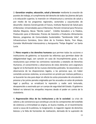 19
2. Garantizar empleo, educación, salud y bienestar mediante la creación de
puestos de trabajo, el cumplimiento del derecho de todos los jóvenes del país
a la educación superior, la inversión en infraestructura y servicios de salud y
por medio de los programas regionales, sectoriales y coyunturales de
desarrollo: Jóvenes Construyendo el Futuro, Instituto Nacional de Salud para
el Bienestar, Universidades para el Bienestar, Pensión Universal para Personas
Adultas Mayores, Becas “Benito Juárez”, Crédito Ganadero a la Palabra,
Producción para el Bienestar, Precios de Garantía a Productos Alimentarios
Básicos, programas de Comunidades Sustentables “Sembrando Vida”, de
Infraestructura Carretera, Zona Libre de la Frontera Norte, Tren Maya,
Corredor Multimodal Interoceánico y Aeropuerto “Felipe Ángeles” en Santa
Lucía.
3. Pleno respeto a los derechos humanos que permee todas las acciones e
instituciones de gobierno; se buscarán las reformas que permitan dotar de
obligatoriedad legal, con sanción en caso de incumplimiento grave, a las
resoluciones que emitan las comisiones nacionales y estatales de Derechos
Humanos; el conocimiento y observancia de estos derechos será asignatura
regular en la formación de los nuevos elementos policiales. Se excarcelará, en
observancia de las disposiciones legales, a las personas que, sin haber
cometido acciones violentas, se encuentren en prisión por motivos políticos y
se buscarán las vías para dejar sin efecto los actos procesales de vinculación a
proceso y los juicios penales originados por los acusados en actos de protesta
legal y pacífica; se erradicará la represión y nadie será torturado,
desaparecido o asesinado por un cuerpo de seguridad del Estado. El gobierno
federal no tolerará los atropellos impunes desde el poder en contra de la
ciudadanía.
4. Regeneración ética de las instituciones y de la sociedad. La crisis de
valores y de convivencia que constituye uno de los componentes del estallido
de violencia y criminalidad se origina, en buena medida, en el resentimiento
social a causa de la pobreza, la marginación, la negación regular de derechos
básicos y la falta de horizontes de realización, derivada de la supresión de
 