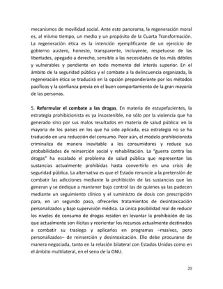 20
mecanismos de movilidad social. Ante este panorama, la regeneración moral
es, al mismo tiempo, un medio y un propósito de la Cuarta Transformación.
La regeneración ética es la intención ejemplificante de un ejercicio de
gobierno austero, honesto, transparente, incluyente, respetuoso de las
libertades, apegado a derecho, sensible a las necesidades de los más débiles
y vulnerables y pendiente en todo momento del interés superior. En el
ámbito de la seguridad pública y el combate a la delincuencia organizada, la
regeneración ética se traducirá en la opción preponderante por los métodos
pacíficos y la confianza previa en el buen comportamiento de la gran mayoría
de las personas.
5. Reformular el combate a las drogas. En materia de estupefacientes, la
estrategia prohibicionista es ya insostenible, no sólo por la violencia que ha
generado sino por sus malos resultados en materia de salud pública: en la
mayoría de los países en los que ha sido aplicada, esa estrategia no se ha
traducido en una reducción del consumo. Peor aún, el modelo prohibicionista
criminaliza de manera inevitable a los consumidores y reduce sus
probabilidades de reinserción social y rehabilitación. La “guerra contra las
drogas” ha escalado el problema de salud pública que representan las
sustancias actualmente prohibidas hasta convertirlo en una crisis de
seguridad pública. La alternativa es que el Estado renuncie a la pretensión de
combatir las adicciones mediante la prohibición de las sustancias que las
generan y se dedique a mantener bajo control las de quienes ya las padecen
mediante un seguimiento clínico y el suministro de dosis con prescripción
para, en un segundo paso, ofrecerles tratamientos de desintoxicación
personalizados y bajo supervisión médica. La única posibilidad real de reducir
los niveles de consumo de drogas residen en levantar la prohibición de las
que actualmente son ilícitas y reorientar los recursos actualmente destinados
a combatir su trasiego y aplicarlos en programas –masivos, pero
personalizados– de reinserción y desintoxicación. Ello debe procurarse de
manera negociada, tanto en la relación bilateral con Estados Unidos como en
el ámbito multilateral, en el seno de la ONU.
 