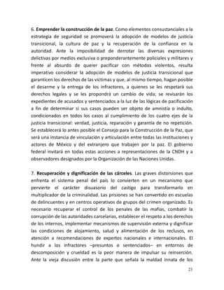 21
6. Emprender la construcción de la paz. Como elementos consustanciales a la
estrategia de seguridad se promoverá la adopción de modelos de justicia
transicional, la cultura de paz y la recuperación de la confianza en la
autoridad. Ante la imposibilidad de derrotar las diversas expresiones
delictivas por medios exclusiva o preponderantemente policiales y militares y
frente al absurdo de querer pacificar con métodos violentos, resulta
imperativo considerar la adopción de modelos de justicia transicional que
garanticen los derechos de las víctimas y que, al mismo tiempo, hagan posible
el desarme y la entrega de los infractores, a quienes se les respetará sus
derechos legales y se les propondrá un cambio de vida; se revisarán los
expedientes de acusados y sentenciados a la luz de las lógicas de pacificación
a fin de determinar si sus casos pueden ser objeto de amnistía o indulto,
condicionados en todos los casos al cumplimiento de los cuatro ejes de la
justicia transicional: verdad, justicia, reparación y garantía de no repetición.
Se establecerá lo antes posible el Consejo para la Construcción de la Paz, que
será una instancia de vinculación y articulación entre todas las instituciones y
actores de México y del extranjero que trabajen por la paz. El gobierno
federal invitará en todas estas acciones a representaciones de la CNDH y a
observadores designados por la Organización de las Naciones Unidas.
7. Recuperación y dignificación de las cárceles. Las graves distorsiones que
enfrenta el sistema penal del país lo convierten en un mecanismo que
pervierte el carácter disuasorio del castigo para transformarlo en
multiplicador de la criminalidad. Las prisiones se han convertido en escuelas
de delincuentes y en centros operativos de grupos del crimen organizado. Es
necesario recuperar el control de los penales de las mafias, combatir la
corrupción de las autoridades carcelarias, establecer el respeto a los derechos
de los internos, implementar mecanismos de supervisión externa y dignificar
las condiciones de alojamiento, salud y alimentación de los reclusos, en
atención a recomendaciones de expertos nacionales e internacionales. El
hundir a los infractores –presuntos o sentenciados– en entornos de
descomposición y crueldad es la peor manera de impulsar su reinserción.
Ante la vieja discusión entre la parte que señala la maldad innata de los
 