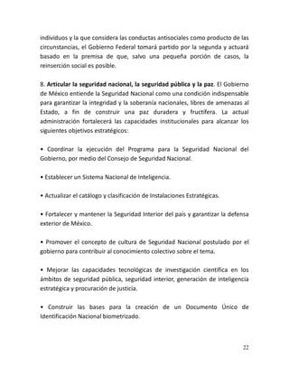 22
individuos y la que considera las conductas antisociales como producto de las
circunstancias, el Gobierno Federal tomará partido por la segunda y actuará
basado en la premisa de que, salvo una pequeña porción de casos, la
reinserción social es posible.
8. Articular la seguridad nacional, la seguridad pública y la paz. El Gobierno
de México entiende la Seguridad Nacional como una condición indispensable
para garantizar la integridad y la soberanía nacionales, libres de amenazas al
Estado, a fin de construir una paz duradera y fructífera. La actual
administración fortalecerá las capacidades institucionales para alcanzar los
siguientes objetivos estratégicos:
• Coordinar la ejecución del Programa para la Seguridad Nacional del
Gobierno, por medio del Consejo de Seguridad Nacional.
• Establecer un Sistema Nacional de Inteligencia.
• Actualizar el catálogo y clasificación de Instalaciones Estratégicas.
• Fortalecer y mantener la Seguridad Interior del país y garantizar la defensa
exterior de México.
• Promover el concepto de cultura de Seguridad Nacional postulado por el
gobierno para contribuir al conocimiento colectivo sobre el tema.
• Mejorar las capacidades tecnológicas de investigación científica en los
ámbitos de seguridad pública, seguridad interior, generación de inteligencia
estratégica y procuración de justicia.
• Construir las bases para la creación de un Documento Único de
Identificación Nacional biometrizado.
 