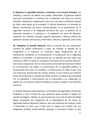 23
9. Repensar la seguridad nacional y reorientar a las Fuerzas Armadas. Los
soldados y marinos de México son pueblo uniformado. El gobierno federal
procurará incrementar la confianza de la población civil hacia las Fuerzas
Armadas, impulsará la colaboración entre una y las otras y enfatizará el papel
de éstas como parte de la sociedad. El Ejército Mexicano y la Armada de
México conservarán sus tareas constitucionales en la preservación de la
seguridad nacional y la integridad territorial del país, la defensa de la
soberanía nacional y la asistencia a la población en casos de desastre;
asimismo, los institutos armados seguirán aportando a diversas esferas del
quehacer nacional: aeronáutica, informática, industria, ingeniería, entre otras.
10. Establecer la Guardia Nacional. Ante la carencia de una corporación
nacional de policía profesional y capaz de afrontar el desafío de la
inseguridad y la violencia, es necesario seguir disponiendo de las
instituciones castrenses en la preservación y recuperación de la seguridad
pública y el combate a la delincuencia por un periodo de cinco años, que
termina en 2023, en tanto se completa la formación de la Guardia Nacional.
Esta nueva corporación será el instrumento primordial del Ejecutivo Federal
en la prevención del delito, la preservación de la seguridad pública, la
recuperación de la paz y el combate a la delincuencia en todo el país. Será
una institución permanente de carácter policial, lo que implica que realizará
tareas de prevención y combate del delito, tendrá un enfoque de proximidad
con la ciudadanía y comunicación con la comunidad y sus integrantes se
regirán por una doctrina policial fundada en el pleno respeto a los derechos
humanos.
La Guardia Nacional estará adscrita a la Secretaría de Seguridad y Protección
Ciudadana y será el titular de esta secretaría quien presida el órgano de
mando estratégico y táctico, el cual consistirá en una Junta de Jefes de Estado
Mayor compuesta por integrantes de la dependencia de los ramos de
Seguridad, Defensa Nacional y Marina. Será una institución de carácter mixto
o intermedio, es decir, que si bien será un órgano con mando civil, sus
integrantes tendrán entrenamiento, jerarquía y estructura militar, lo que
 