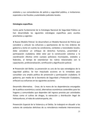 25
estatales y sus comandancias de policía y seguridad pública, e invitaciones
especiales a las fiscalías y autoridades judiciales locales.
Estrategias específicas.
Como parte fundamental de la Estrategia Nacional de Seguridad Pública se
han desarrollado las siguientes estrategias específicas para asuntos
prioritarios y urgentes:
● Nuevo Modelo Policial. Se desarrollará un Modelo Nacional de Policía que
considere y articule los esfuerzos y aportaciones de los tres órdenes de
gobierno y tome en cuenta las condiciones, contextos y necesidades locales;
debe considerar un enfoque de derechos humanos, proximidad y
participación ciudadana; debe velar por la construcción colectiva y la
coordinación efectiva entre cuerpos policíacos municipales, estatales y
federales, al tiempo de estandarizar los rubros relacionados con la
capacitación, profesionalización, certificación y dignificación policial.
● Prevención del Delito. La prevención es uno de los ejes estratégicos de la
seguridad pública. Se han impulsado acciones en lo inmediato para
consolidar una amplia política de prevención y participación ciudadana. El
gobierno, por medio de la Secretaría de Seguridad y Protección Ciudadana,
enfocará sus esfuerzos en las siguientes acciones:
Desarrollo Alternativo. Crear, de la mano de las dependencias encargadas
de la política económica y social, alternativas económicas sostenibles para los
hogares y comunidades que dependen del ingreso provisto por actividades
ilícitas como el cultivo de drogas, la extracción y distribución ilegal de
hidrocarburos, el robo de autotransporte, etc.
Prevención Especial de la Violencia y el Delito. Se trabajará en disuadir a los
autores de conductas delictivas de su reincidencia mediante intervenciones
 