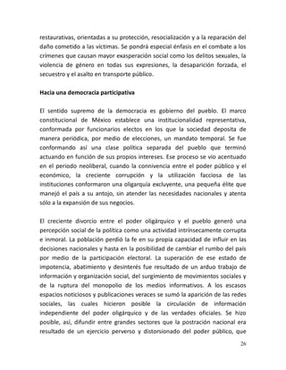 26
restaurativas, orientadas a su protección, resocialización y a la reparación del
daño cometido a las víctimas. Se pondrá especial énfasis en el combate a los
crímenes que causan mayor exasperación social como los delitos sexuales, la
violencia de género en todas sus expresiones, la desaparición forzada, el
secuestro y el asalto en transporte público.
Hacia una democracia participativa
El sentido supremo de la democracia es gobierno del pueblo. El marco
constitucional de México establece una institucionalidad representativa,
conformada por funcionarios electos en los que la sociedad deposita de
manera periódica, por medio de elecciones, un mandato temporal. Se fue
conformando así una clase política separada del pueblo que terminó
actuando en función de sus propios intereses. Ese proceso se vio acentuado
en el periodo neoliberal, cuando la connivencia entre el poder público y el
económico, la creciente corrupción y la utilización facciosa de las
instituciones conformaron una oligarquía excluyente, una pequeña élite que
manejó el país a su antojo, sin atender las necesidades nacionales y atenta
sólo a la expansión de sus negocios.
El creciente divorcio entre el poder oligárquico y el pueblo generó una
percepción social de la política como una actividad intrínsecamente corrupta
e inmoral. La población perdió la fe en su propia capacidad de influir en las
decisiones nacionales y hasta en la posibilidad de cambiar el rumbo del país
por medio de la participación electoral. La superación de ese estado de
impotencia, abatimiento y desinterés fue resultado de un arduo trabajo de
información y organización social, del surgimiento de movimientos sociales y
de la ruptura del monopolio de los medios informativos. A los escasos
espacios noticiosos y publicaciones veraces se sumó la aparición de las redes
sociales, las cuales hicieron posible la circulación de información
independiente del poder oligárquico y de las verdades oficiales. Se hizo
posible, así, difundir entre grandes sectores que la postración nacional era
resultado de un ejercicio perverso y distorsionado del poder público, que
 