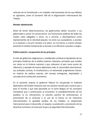 28
artículos de la Constitución y en tratados internacionales de los que México
es signatario, como el Convenio 169 de la Organización Internacional del
Trabajo.
Mandar obedeciendo
Antes de tomar determinaciones, los gobernantes deben escuchar a sus
gobernados y actuar en consecuencia. Los funcionarios públicos de todos los
niveles están obligados a servir, no a servirse; a desempeñarse como
representantes de la voluntad popular, no como sus usurpadores; a acordar,
no a imponer; a recurrir siempre a la razón, no a la fuerza, y a tener siempre
presente el carácter temporal de su función y no aferrarse a puestos y cargos.
Política exterior: recuperación de los principios
El ciclo de gobiernos oligárquicos y neoliberales conllevó la liquidación de los
principios históricos de la política exterior mexicana, principios que hunden
sus raíces en la historia nacional y que colocaron al país como punto de
referencia y ejemplo de buena diplomacia ante la comunidad internacional.
Las actitudes sumisas, la incoherencia y el extremado pragmatismo fueron,
en materia de política exterior, del manejo entreguista, depredador y
corrupto de la conducción económica.
En el presente sexenio el gobierno federal ha recuperado la tradición
diplomática del Estado mexicano que tan positiva resultó para nuestro país y
para el mundo y que está plasmada en la Carta Magna en los principios
normativos que a continuación se enumeran: la autodeterminación de los
pueblos; la no intervención; la solución pacífica de controversias; la
proscripción de la amenaza o el uso de la fuerza en las relaciones
internacionales; la igualdad jurídica de los Estados; la cooperación
internacional para el desarrollo; el respeto, la protección y promoción de los
derechos humanos y la lucha por la paz y la seguridad internacionales.
 