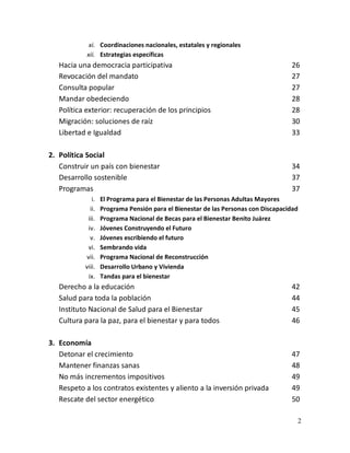2
xi. Coordinaciones nacionales, estatales y regionales
xii. Estrategias específicas
Hacia una democracia participativa 26
Revocación del mandato 27
Consulta popular 27
Mandar obedeciendo 28
Política exterior: recuperación de los principios 28
Migración: soluciones de raíz 30
Libertad e Igualdad 33
2. Política Social
Construir un país con bienestar 34
Desarrollo sostenible 37
Programas 37
i. El Programa para el Bienestar de las Personas Adultas Mayores
ii. Programa Pensión para el Bienestar de las Personas con Discapacidad
iii. Programa Nacional de Becas para el Bienestar Benito Juárez
iv. Jóvenes Construyendo el Futuro
v. Jóvenes escribiendo el futuro
vi. Sembrando vida
vii. Programa Nacional de Reconstrucción
viii. Desarrollo Urbano y Vivienda
ix. Tandas para el bienestar
Derecho a la educación 42
Salud para toda la población 44
Instituto Nacional de Salud para el Bienestar 45
Cultura para la paz, para el bienestar y para todos 46
3. Economía
Detonar el crecimiento 47
Mantener finanzas sanas 48
No más incrementos impositivos 49
Respeto a los contratos existentes y aliento a la inversión privada 49
Rescate del sector energético 50
 