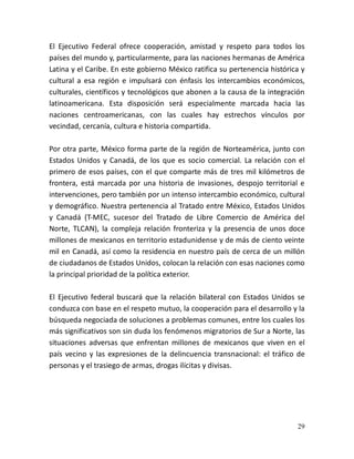 29
El Ejecutivo Federal ofrece cooperación, amistad y respeto para todos los
países del mundo y, particularmente, para las naciones hermanas de América
Latina y el Caribe. En este gobierno México ratifica su pertenencia histórica y
cultural a esa región e impulsará con énfasis los intercambios económicos,
culturales, científicos y tecnológicos que abonen a la causa de la integración
latinoamericana. Esta disposición será especialmente marcada hacia las
naciones centroamericanas, con las cuales hay estrechos vínculos por
vecindad, cercanía, cultura e historia compartida.
Por otra parte, México forma parte de la región de Norteamérica, junto con
Estados Unidos y Canadá, de los que es socio comercial. La relación con el
primero de esos países, con el que comparte más de tres mil kilómetros de
frontera, está marcada por una historia de invasiones, despojo territorial e
intervenciones, pero también por un intenso intercambio económico, cultural
y demográfico. Nuestra pertenencia al Tratado entre México, Estados Unidos
y Canadá (T-MEC, sucesor del Tratado de Libre Comercio de América del
Norte, TLCAN), la compleja relación fronteriza y la presencia de unos doce
millones de mexicanos en territorio estadunidense y de más de ciento veinte
mil en Canadá, así como la residencia en nuestro país de cerca de un millón
de ciudadanos de Estados Unidos, colocan la relación con esas naciones como
la principal prioridad de la política exterior.
El Ejecutivo federal buscará que la relación bilateral con Estados Unidos se
conduzca con base en el respeto mutuo, la cooperación para el desarrollo y la
búsqueda negociada de soluciones a problemas comunes, entre los cuales los
más significativos son sin duda los fenómenos migratorios de Sur a Norte, las
situaciones adversas que enfrentan millones de mexicanos que viven en el
país vecino y las expresiones de la delincuencia transnacional: el tráfico de
personas y el trasiego de armas, drogas ilícitas y divisas.
 