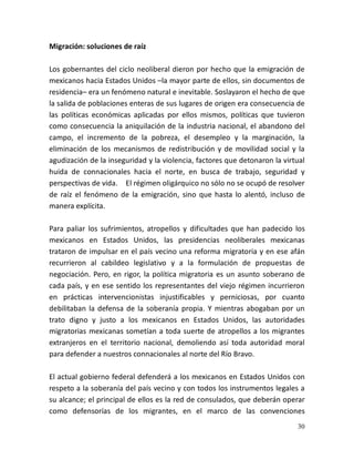 30
Migración: soluciones de raíz
Los gobernantes del ciclo neoliberal dieron por hecho que la emigración de
mexicanos hacia Estados Unidos –la mayor parte de ellos, sin documentos de
residencia– era un fenómeno natural e inevitable. Soslayaron el hecho de que
la salida de poblaciones enteras de sus lugares de origen era consecuencia de
las políticas económicas aplicadas por ellos mismos, políticas que tuvieron
como consecuencia la aniquilación de la industria nacional, el abandono del
campo, el incremento de la pobreza, el desempleo y la marginación, la
eliminación de los mecanismos de redistribución y de movilidad social y la
agudización de la inseguridad y la violencia, factores que detonaron la virtual
huida de connacionales hacia el norte, en busca de trabajo, seguridad y
perspectivas de vida. El régimen oligárquico no sólo no se ocupó de resolver
de raíz el fenómeno de la emigración, sino que hasta lo alentó, incluso de
manera explícita.
Para paliar los sufrimientos, atropellos y dificultades que han padecido los
mexicanos en Estados Unidos, las presidencias neoliberales mexicanas
trataron de impulsar en el país vecino una reforma migratoria y en ese afán
recurrieron al cabildeo legislativo y a la formulación de propuestas de
negociación. Pero, en rigor, la política migratoria es un asunto soberano de
cada país, y en ese sentido los representantes del viejo régimen incurrieron
en prácticas intervencionistas injustificables y perniciosas, por cuanto
debilitaban la defensa de la soberanía propia. Y mientras abogaban por un
trato digno y justo a los mexicanos en Estados Unidos, las autoridades
migratorias mexicanas sometían a toda suerte de atropellos a los migrantes
extranjeros en el territorio nacional, demoliendo así toda autoridad moral
para defender a nuestros connacionales al norte del Río Bravo.
El actual gobierno federal defenderá a los mexicanos en Estados Unidos con
respeto a la soberanía del país vecino y con todos los instrumentos legales a
su alcance; el principal de ellos es la red de consulados, que deberán operar
como defensorías de los migrantes, en el marco de las convenciones
 