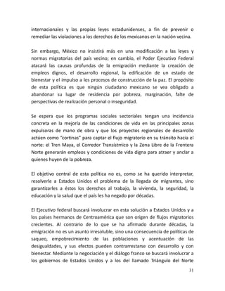 31
internacionales y las propias leyes estadunidenses, a fin de prevenir o
remediar las violaciones a los derechos de los mexicanos en la nación vecina.
Sin embargo, México no insistirá más en una modificación a las leyes y
normas migratorias del país vecino; en cambio, el Poder Ejecutivo Federal
atacará las causas profundas de la emigración mediante la creación de
empleos dignos, el desarrollo regional, la edificación de un estado de
bienestar y el impulso a los procesos de construcción de la paz. El propósito
de esta política es que ningún ciudadano mexicano se vea obligado a
abandonar su lugar de residencia por pobreza, marginación, falte de
perspectivas de realización personal o inseguridad.
Se espera que los programas sociales sectoriales tengan una incidencia
concreta en la mejoría de las condiciones de vida en las principales zonas
expulsoras de mano de obra y que los proyectos regionales de desarrollo
actúen como “cortinas” para captar el flujo migratorio en su tránsito hacia el
norte: el Tren Maya, el Corredor Transístmico y la Zona Libre de la Frontera
Norte generarán empleos y condiciones de vida digna para atraer y anclar a
quienes huyen de la pobreza.
El objetivo central de esta política no es, como se ha querido interpretar,
resolverle a Estados Unidos el problema de la llegada de migrantes, sino
garantizarles a éstos los derechos al trabajo, la vivienda, la seguridad, la
educación y la salud que el país les ha negado por décadas.
El Ejecutivo federal buscará involucrar en esta solución a Estados Unidos y a
los países hermanos de Centroamérica que son origen de flujos migratorios
crecientes. Al contrario de lo que se ha afirmado durante décadas, la
emigración no es un asunto irresoluble, sino una consecuencia de políticas de
saqueo, empobrecimiento de las poblaciones y acentuación de las
desigualdades, y sus efectos pueden contrarrestarse con desarrollo y con
bienestar. Mediante la negociación y el diálogo franco se buscará involucrar a
los gobiernos de Estados Unidos y a los del llamado Triángulo del Norte
 