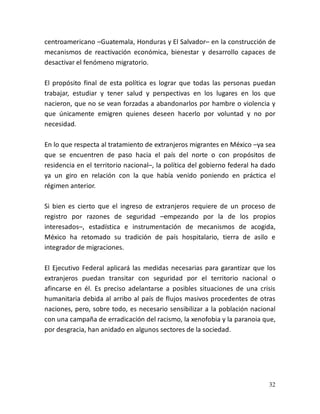 32
centroamericano –Guatemala, Honduras y El Salvador– en la construcción de
mecanismos de reactivación económica, bienestar y desarrollo capaces de
desactivar el fenómeno migratorio.
El propósito final de esta política es lograr que todas las personas puedan
trabajar, estudiar y tener salud y perspectivas en los lugares en los que
nacieron, que no se vean forzadas a abandonarlos por hambre o violencia y
que únicamente emigren quienes deseen hacerlo por voluntad y no por
necesidad.
En lo que respecta al tratamiento de extranjeros migrantes en México –ya sea
que se encuentren de paso hacia el país del norte o con propósitos de
residencia en el territorio nacional–, la política del gobierno federal ha dado
ya un giro en relación con la que había venido poniendo en práctica el
régimen anterior.
Si bien es cierto que el ingreso de extranjeros requiere de un proceso de
registro por razones de seguridad –empezando por la de los propios
interesados–, estadística e instrumentación de mecanismos de acogida,
México ha retomado su tradición de país hospitalario, tierra de asilo e
integrador de migraciones.
El Ejecutivo Federal aplicará las medidas necesarias para garantizar que los
extranjeros puedan transitar con seguridad por el territorio nacional o
afincarse en él. Es preciso adelantarse a posibles situaciones de una crisis
humanitaria debida al arribo al país de flujos masivos procedentes de otras
naciones, pero, sobre todo, es necesario sensibilizar a la población nacional
con una campaña de erradicación del racismo, la xenofobia y la paranoia que,
por desgracia, han anidado en algunos sectores de la sociedad.
 