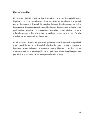 33
Libertad e Igualdad
El gobierno federal priorizará las libertades por sobre las prohibiciones,
impulsará los comportamientos éticos más que las sanciones y respetará
escrupulosamente la libertad de elección de todos los ciudadanos en todos
los aspectos: las posturas políticas e ideológicas, las creencias religiosas, las
preferencias sexuales. Se construirán escuelas, universidades, recintos
culturales y centros deportivos, pero no reclusorios y se entre la coerción y la
concientización se optará por la segunda.
En el presente sexenio el quehacer gubernamental impulsará la igualdad
como principio rector: la igualdad efectiva de derechos entre mujeres y
hombres, entre indígenas y mestizos, entre jóvenes y adultos, y se
comprometerá en la erradicación de las prácticas discriminatorias que han
perpetuado la opresión de sectores poblacionales enteros.
 