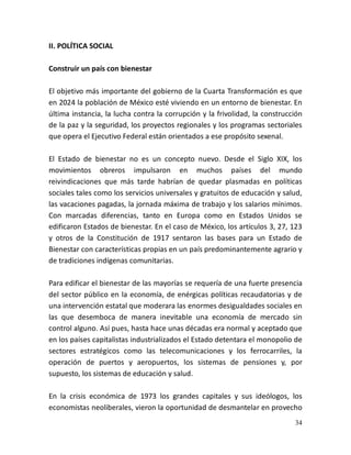34
II. POLÍTICA SOCIAL
Construir un país con bienestar
El objetivo más importante del gobierno de la Cuarta Transformación es que
en 2024 la población de México esté viviendo en un entorno de bienestar. En
última instancia, la lucha contra la corrupción y la frivolidad, la construcción
de la paz y la seguridad, los proyectos regionales y los programas sectoriales
que opera el Ejecutivo Federal están orientados a ese propósito sexenal.
El Estado de bienestar no es un concepto nuevo. Desde el Siglo XIX, los
movimientos obreros impulsaron en muchos países del mundo
reivindicaciones que más tarde habrían de quedar plasmadas en políticas
sociales tales como los servicios universales y gratuitos de educación y salud,
las vacaciones pagadas, la jornada máxima de trabajo y los salarios mínimos.
Con marcadas diferencias, tanto en Europa como en Estados Unidos se
edificaron Estados de bienestar. En el caso de México, los artículos 3, 27, 123
y otros de la Constitución de 1917 sentaron las bases para un Estado de
Bienestar con características propias en un país predominantemente agrario y
de tradiciones indígenas comunitarias.
Para edificar el bienestar de las mayorías se requería de una fuerte presencia
del sector público en la economía, de enérgicas políticas recaudatorias y de
una intervención estatal que moderara las enormes desigualdades sociales en
las que desemboca de manera inevitable una economía de mercado sin
control alguno. Así pues, hasta hace unas décadas era normal y aceptado que
en los países capitalistas industrializados el Estado detentara el monopolio de
sectores estratégicos como las telecomunicaciones y los ferrocarriles, la
operación de puertos y aeropuertos, los sistemas de pensiones y, por
supuesto, los sistemas de educación y salud.
En la crisis económica de 1973 los grandes capitales y sus ideólogos, los
economistas neoliberales, vieron la oportunidad de desmantelar en provecho
 