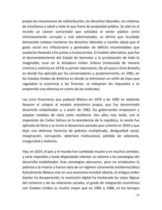 35
propio los mecanismos de redistribución, los derechos laborales, los sistemas
de enseñanza y salud y todo lo que fuera de propiedad pública. Se alzó en el
mundo un clamor concertado que señalaba al sector público como
intrínsecamente corrupto y mal administrador, se afirmó que resultaba
demasiado costoso mantener los derechos laborales y sociales adujo que el
gasto social era inflacionario y generador de déficits incontrolables que
acabarían llevando a los países a la bancarrota. El modelo alternativo, que fue
el desmantelamiento del Estado de bienestar y la privatización de todo lo
imaginable, tuvo en la dictadura militar chilena (instaurada de manera
criminal y violenta en 1973) su primer laboratorio. De allí pasó a Gran Bretaña,
en donde fue aplicado por los conservadores y, posteriormente, en 1981, en
los Estados Unidos de América en donde se eliminaron un sinfín de leyes que
regulaban la economía y las finanzas, se redujeron los impuestos y se
emprendió una ofensiva en contra de los sindicatos.
Las crisis financieras que padeció México en 1976 y de 1982 en adelante
llevaron al colapso al modelo económico propio, que fue denominado
desarrollo estabilizador y, a partir de 1982, los gobernantes empezaron a
adoptar medidas de claro corte neoliberal. Seis años más tarde, con la
imposición de Carlos Salinas en la presidencia de la república, la receta fue
aplicada de lleno y se inició el desastroso periodo que culminó en 2018 y que
dejó una dolorosa herencia de pobreza multiplicada, desigualdad social,
marginación, corrupción, deterioro institucional, pérdida de soberanía,
inseguridad y violencia.
Hoy, en 2019, el país y el mundo han cambiado mucho y en muchos sentidos,
y sería imposible y hasta disparatado intentar un retorno a las estrategias del
desarrollo estabilizador. Esas estrategias atenuaron, pero no erradicaron la
pobreza y la miseria y fueron obra de un régimen claramente antidemocrático.
Actualmente México vive en una economía mundial abierta, el antiguo orden
bipolar ha desaparecido, la revolución digital ha trastocado las viejas lógicas
del comercio y de las relaciones sociales, el grado de integración económica
con Estados Unidos es mucho mayor que en 1982 o 1988, en los tiempos
 