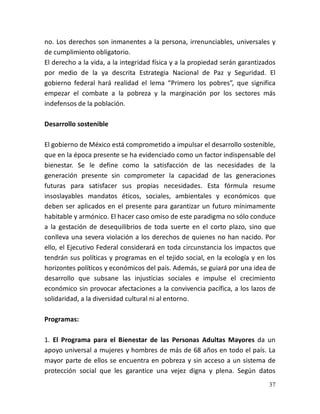 37
no. Los derechos son inmanentes a la persona, irrenunciables, universales y
de cumplimiento obligatorio.
El derecho a la vida, a la integridad física y a la propiedad serán garantizados
por medio de la ya descrita Estrategia Nacional de Paz y Seguridad. El
gobierno federal hará realidad el lema “Primero los pobres”, que significa
empezar el combate a la pobreza y la marginación por los sectores más
indefensos de la población.
Desarrollo sostenible
El gobierno de México está comprometido a impulsar el desarrollo sostenible,
que en la época presente se ha evidenciado como un factor indispensable del
bienestar. Se le define como la satisfacción de las necesidades de la
generación presente sin comprometer la capacidad de las generaciones
futuras para satisfacer sus propias necesidades. Esta fórmula resume
insoslayables mandatos éticos, sociales, ambientales y económicos que
deben ser aplicados en el presente para garantizar un futuro mínimamente
habitable y armónico. El hacer caso omiso de este paradigma no sólo conduce
a la gestación de desequilibrios de toda suerte en el corto plazo, sino que
conlleva una severa violación a los derechos de quienes no han nacido. Por
ello, el Ejecutivo Federal considerará en toda circunstancia los impactos que
tendrán sus políticas y programas en el tejido social, en la ecología y en los
horizontes políticos y económicos del país. Además, se guiará por una idea de
desarrollo que subsane las injusticias sociales e impulse el crecimiento
económico sin provocar afectaciones a la convivencia pacífica, a los lazos de
solidaridad, a la diversidad cultural ni al entorno.
Programas:
1. El Programa para el Bienestar de las Personas Adultas Mayores da un
apoyo universal a mujeres y hombres de más de 68 años en todo el país. La
mayor parte de ellos se encuentra en pobreza y sin acceso a un sistema de
protección social que les garantice una vejez digna y plena. Según datos
 