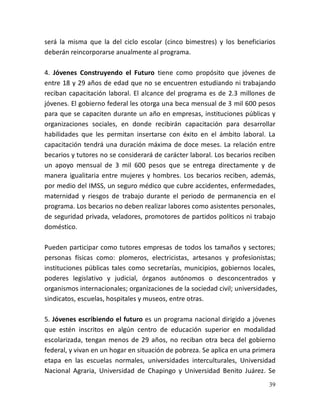 39
será la misma que la del ciclo escolar (cinco bimestres) y los beneficiarios
deberán reincorporarse anualmente al programa.
4. Jóvenes Construyendo el Futuro tiene como propósito que jóvenes de
entre 18 y 29 años de edad que no se encuentren estudiando ni trabajando
reciban capacitación laboral. El alcance del programa es de 2.3 millones de
jóvenes. El gobierno federal les otorga una beca mensual de 3 mil 600 pesos
para que se capaciten durante un año en empresas, instituciones públicas y
organizaciones sociales, en donde recibirán capacitación para desarrollar
habilidades que les permitan insertarse con éxito en el ámbito laboral. La
capacitación tendrá una duración máxima de doce meses. La relación entre
becarios y tutores no se considerará de carácter laboral. Los becarios reciben
un apoyo mensual de 3 mil 600 pesos que se entrega directamente y de
manera igualitaria entre mujeres y hombres. Los becarios reciben, además,
por medio del IMSS, un seguro médico que cubre accidentes, enfermedades,
maternidad y riesgos de trabajo durante el periodo de permanencia en el
programa. Los becarios no deben realizar labores como asistentes personales,
de seguridad privada, veladores, promotores de partidos políticos ni trabajo
doméstico.
Pueden participar como tutores empresas de todos los tamaños y sectores;
personas físicas como: plomeros, electricistas, artesanos y profesionistas;
instituciones públicas tales como secretarías, municipios, gobiernos locales,
poderes legislativo y judicial, órganos autónomos o desconcentrados y
organismos internacionales; organizaciones de la sociedad civil; universidades,
sindicatos, escuelas, hospitales y museos, entre otras.
5. Jóvenes escribiendo el futuro es un programa nacional dirigido a jóvenes
que estén inscritos en algún centro de educación superior en modalidad
escolarizada, tengan menos de 29 años, no reciban otra beca del gobierno
federal, y vivan en un hogar en situación de pobreza. Se aplica en una primera
etapa en las escuelas normales, universidades interculturales, Universidad
Nacional Agraria, Universidad de Chapingo y Universidad Benito Juárez. Se
 