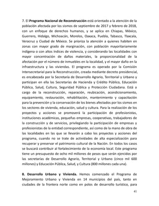 41
7. El Programa Nacional de Reconstrucción está orientado a la atención de la
población afectada por los sismos de septiembre de 2017 y febrero de 2018,
con un enfoque de derechos humanos, y se aplica en Chiapas, México,
Guerrero, Hidalgo, Michoacán, Morelos, Oaxaca, Puebla, Tabasco, Tlaxcala,
Veracruz y Ciudad de México. Se prioriza la atención a quienes habiten en
zonas con mayor grado de marginación, con población mayoritariamente
indígena o con altos índices de violencia, y considerando las localidades con
mayor concentración de daños materiales, la proporcionalidad de la
afectación por el número de inmuebles en la localidad, y el mayor daño en la
infraestructura y las viviendas. El programa es operado por la Comisión
Intersecretarial para la Reconstrucción, creada mediante decreto presidencial,
es encabezada por la Secretaría de Desarrollo Agrario, Territorial y Urbano y
participan en ella las Secretarías de Hacienda y Crédito Público, Educación
Pública, Salud, Cultura, Seguridad Pública y Protección Ciudadana. Está a
cargo de la reconstrucción, reparación, reubicación, acondicionamiento,
equipamiento, restauración, rehabilitación, mantenimiento y capacitación
para la prevención y la conservación de los bienes afectados por los sismos en
los sectores de vivienda, educación, salud y cultura. Para la realización de los
proyectos y acciones se promoverá la participación de profesionistas,
instituciones académicas, pequeñas empresas, cooperativas, trabajadores de
la construcción y de servicios, privilegiando la participación de empresas y
profesionistas de la entidad correspondiente, así como de la mano de obra de
las localidades en las que se llevarán a cabo los proyectos y acciones del
programa, cuando no se trate de actividades de alta especialización para
recuperar y preservar el patrimonio cultural de la Nación. En todos los casos
se buscará contribuir al fortalecimiento de la economía local. Este programa
tiene un presupuesto de ocho mil millones de pesos que serán ejercidos por
las secretarías de Desarrollo Agrario, Territorial y Urbano (cinco mil 600
millones) y Educación Pública, Salud, y Cultura (800 millones cada una).
8. Desarrollo Urbano y Vivienda. Hemos comenzado el Programa de
Mejoramiento Urbano y Vivienda en 14 municipios del país, tanto en
ciudades de la frontera norte como en polos de desarrollo turístico, para
 