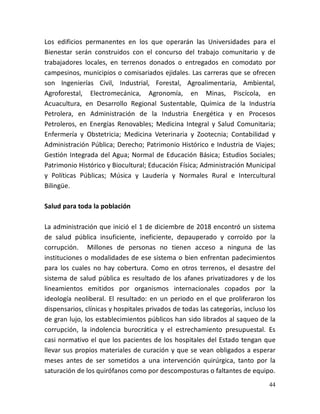 44
Los edificios permanentes en los que operarán las Universidades para el
Bienestar serán construidos con el concurso del trabajo comunitario y de
trabajadores locales, en terrenos donados o entregados en comodato por
campesinos, municipios o comisariados ejidales. Las carreras que se ofrecen
son Ingenierías Civil, Industrial, Forestal, Agroalimentaria, Ambiental,
Agroforestal, Electromecánica, Agronomía, en Minas, Piscícola, en
Acuacultura, en Desarrollo Regional Sustentable, Química de la Industria
Petrolera, en Administración de la Industria Energética y en Procesos
Petroleros, en Energías Renovables; Medicina Integral y Salud Comunitaria;
Enfermería y Obstetricia; Medicina Veterinaria y Zootecnia; Contabilidad y
Administración Pública; Derecho; Patrimonio Histórico e Industria de Viajes;
Gestión Integrada del Agua; Normal de Educación Básica; Estudios Sociales;
Patrimonio Histórico y Biocultural; Educación Física; Administración Municipal
y Políticas Públicas; Música y Laudería y Normales Rural e Intercultural
Bilingüe.
Salud para toda la población
La administración que inició el 1 de diciembre de 2018 encontró un sistema
de salud pública insuficiente, ineficiente, depauperado y corroído por la
corrupción. Millones de personas no tienen acceso a ninguna de las
instituciones o modalidades de ese sistema o bien enfrentan padecimientos
para los cuales no hay cobertura. Como en otros terrenos, el desastre del
sistema de salud pública es resultado de los afanes privatizadores y de los
lineamientos emitidos por organismos internacionales copados por la
ideología neoliberal. El resultado: en un periodo en el que proliferaron los
dispensarios, clínicas y hospitales privados de todas las categorías, incluso los
de gran lujo, los establecimientos públicos han sido librados al saqueo de la
corrupción, la indolencia burocrática y el estrechamiento presupuestal. Es
casi normativo el que los pacientes de los hospitales del Estado tengan que
llevar sus propios materiales de curación y que se vean obligados a esperar
meses antes de ser sometidos a una intervención quirúrgica, tanto por la
saturación de los quirófanos como por descomposturas o faltantes de equipo.
 