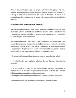 45
Otros ni siquiera logran acceso a terapias y tratamientos porque no están
afiliados a ninguna institución de seguridad social o bien porque la cobertura
del Seguro Popular es insuficiente. En suma, el derecho a la salud le es
denegado parcial o totalmente al sector más desprotegido de la población
mexicana.
Instituto Nacional de Salud para el Bienestar
El gobierno federal realizará las acciones necesarias para garantizar que hacia
2024 todas y todos los habitantes de México puedan recibir atención médica
y hospitalaria gratuita, incluidos el suministro de medicamentos y materiales
de curación y los exámenes clínicos.
Este objetivo se logrará mediante la creación del Instituto Nacional de Salud
para el Bienestar, que dará servicio en todo el territorio nacional. a todas las
personas no afiliadas al IMSS o al ISSSTE. La atención se brindará en atención
a los principios de participación social, competencia técnica, calidad médica,
pertinencia cultural, trato no discriminatorio, digno y humano.
● El combate a la corrupción será permanente en todo el sector salud.
● Se dignificarán los hospitales públicos de las diversas dependencias
federales.
● Se priorizará la prevención de enfermedades mediante campañas de
concientización e inserción en programas escolares de temas de nutrición,
hábitos saludables y salud sexual y reproductiva.
● Se emprenderá una campaña informativa nacional sobre las adicciones.
● Se impulsarán las prácticas deportivas en todas sus modalidades.
 