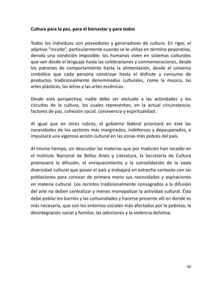 46
Cultura para la paz, para el bienestar y para todos
Todos los individuos son poseedores y generadores de cultura. En rigor, el
adjetivo “inculto”, particularmente cuando se le utiliza en término peyorativo,
denota una condición imposible: los humanos viven en sistemas culturales
que van desde el lenguaje hasta las celebraciones y conmemoraciones, desde
los patrones de comportamiento hasta la alimentación, desde el universo
simbólico que cada persona construye hasta el disfrute y consumo de
productos tradicionalmente denominados culturales, como la música, las
artes plásticas, las letras y las artes escénicas.
Desde esta perspectiva, nadie debe ser excluido a las actividades y los
circuitos de la cultura, los cuales representan, en la actual circunstancia,
factores de paz, cohesión social, convivencia y espiritualidad.
Al igual que en otros rubros, el gobierno federal priorizará en éste las
necesidades de los sectores más marginados, indefensos y depauperados, e
impulsará una vigorosa acción cultural en las zonas más pobres del país.
Al mismo tiempo, sin descuidar las materias que por tradición han recaído en
el Instituto Nacional de Bellas Artes y Literatura, la Secretaría de Cultura
promoverá la difusión, el enriquecimiento y la consolidación de la vasta
diversidad cultural que posee el país y trabajará en estrecho contacto con las
poblaciones para conocer de primera mano sus necesidades y aspiraciones
en materia cultural. Los recintos tradicionalmente consagrados a la difusión
del arte no deben centralizar y menos monopolizar la actividad cultural. Ésta
debe poblar los barrios y las comunidades y hacerse presente allí en donde es
más necesaria, que son los entornos sociales más afectados por la pobreza, la
desintegración social y familiar, las adicciones y la violencia delictiva.
 